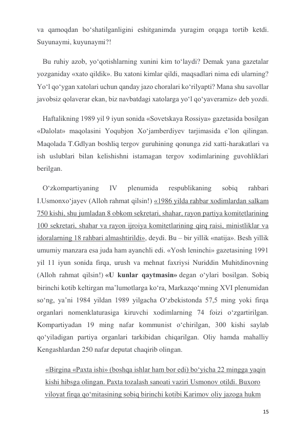  
 
15 
va qamoqdan bo‘shatilganligini eshitganimda yuragim orqaga tortib ketdi. 
Suyunaymi, kuyunaymi?!  
Bu ruhiy azob, yo‘qotishlarning xunini kim to‘laydi? Demak yana gazetalar 
yozganiday «xato qildik». Bu xatoni kimlar qildi, maqsadlari nima edi ularning? 
Yo‘l qo‘ygan xatolari uchun qanday jazo choralari ko‘rilyapti? Mana shu savollar 
javobsiz qolaverar ekan, biz navbatdagi xatolarga yo‘l qo‘yaveramiz» deb yozdi. 
Haftalikning 1989 yil 9 iyun sonida «Sovetskaya Rossiya» gazetasida bosilgan 
«Dalolat» maqolasini Yoqubjon Xo‘jamberdiyev tarjimasida e’lon qilingan. 
Maqolada T.Gdlyan boshliq tergov guruhining qonunga zid xatti-harakatlari va 
ish uslublari bilan kelishishni istamagan tergov xodimlarining guvohliklari 
berilgan. 
O‘zkompartiyaning 
IV 
plenumida 
respublikaning 
sobiq 
rahbari 
I.Usmonxo‘jayev (Alloh rahmat qilsin!) «1986 yilda rahbar xodimlardan salkam 
750 kishi, shu jumladan 8 obkom sekretari, shahar, rayon partiya komitetlarining 
100 sekretari, shahar va rayon ijroiya komitetlarining qirq raisi, ministliklar va 
idoralarning 18 rahbari almashtirildi», deydi. Bu – bir yillik «natija». Besh yillik 
umumiy manzara esa juda ham ayanchli edi. «Yosh leninchi» gazetasining 1991 
yil 11 iyun sonida firqa, urush va mehnat faxriysi Nuriddin Muhitdinovning 
(Alloh rahmat qilsin!) «U kunlar qaytmasin» degan o‘ylari bosilgan. Sobiq 
birinchi kotib keltirgan ma’lumotlarga ko‘ra, Markazqo‘mning XVI plenumidan 
so‘ng, ya’ni 1984 yildan 1989 yilgacha O‘zbekistonda 57,5 ming yoki firqa 
organlari nomenklaturasiga kiruvchi xodimlarning 74 foizi o‘zgartirilgan. 
Kompartiyadan 19 ming nafar kommunist o‘chirilgan, 300 kishi saylab 
qo‘yiladigan partiya organlari tarkibidan chiqarilgan. Oliy hamda mahalliy 
Kengashlardan 250 nafar deputat chaqirib olingan. 
«Birgina «Paxta ishi» (boshqa ishlar ham bor edi) bo‘yicha 22 mingga yaqin 
kishi hibsga olingan. Paxta tozalash sanoati vaziri Usmonov otildi. Buxoro 
viloyat firqa qo‘mitasining sobiq birinchi kotibi Karimov oliy jazoga hukm 
