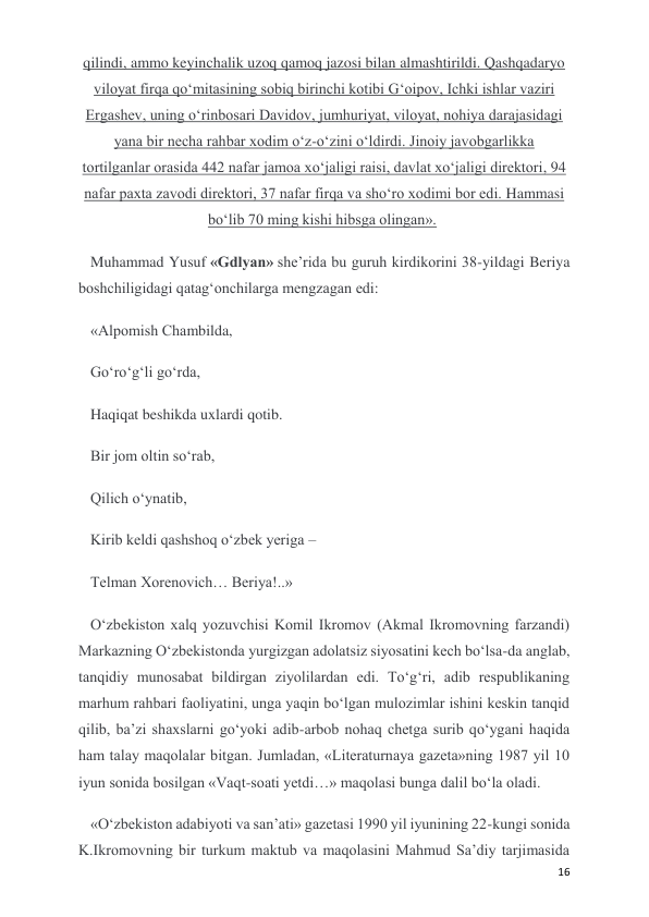  
 
16 
qilindi, ammo keyinchalik uzoq qamoq jazosi bilan almashtirildi. Qashqadaryo 
viloyat firqa qo‘mitasining sobiq birinchi kotibi G‘oipov, Ichki ishlar vaziri 
Ergashev, uning o‘rinbosari Davidov, jumhuriyat, viloyat, nohiya darajasidagi 
yana bir necha rahbar xodim o‘z-o‘zini o‘ldirdi. Jinoiy javobgarlikka 
tortilganlar orasida 442 nafar jamoa xo‘jaligi raisi, davlat xo‘jaligi direktori, 94 
nafar paxta zavodi direktori, 37 nafar firqa va sho‘ro xodimi bor edi. Hammasi 
bo‘lib 70 ming kishi hibsga olingan».  
Muhammad Yusuf «Gdlyan» she’rida bu guruh kirdikorini 38-yildagi Beriya 
boshchiligidagi qatag‘onchilarga mengzagan edi: 
«Alpomish Chambilda, 
Go‘ro‘g‘li go‘rda, 
Haqiqat beshikda uxlardi qotib. 
Bir jom oltin so‘rab, 
Qilich o‘ynatib, 
Kirib keldi qashshoq o‘zbek yeriga –  
Telman Xorenovich… Beriya!..» 
O‘zbekiston xalq yozuvchisi Komil Ikromov (Akmal Ikromovning farzandi) 
Markazning O‘zbekistonda yurgizgan adolatsiz siyosatini kech bo‘lsa-da anglab, 
tanqidiy munosabat bildirgan ziyolilardan edi. To‘g‘ri, adib respublikaning 
marhum rahbari faoliyatini, unga yaqin bo‘lgan mulozimlar ishini keskin tanqid 
qilib, ba’zi shaxslarni go‘yoki adib-arbob nohaq chetga surib qo‘ygani haqida 
ham talay maqolalar bitgan. Jumladan, «Literaturnaya gazeta»ning 1987 yil 10 
iyun sonida bosilgan «Vaqt-soati yetdi…» maqolasi bunga dalil bo‘la oladi.  
«O‘zbekiston adabiyoti va san’ati» gazetasi 1990 yil iyunining 22-kungi sonida 
K.Ikromovning bir turkum maktub va maqolasini Mahmud Sa’diy tarjimasida 

