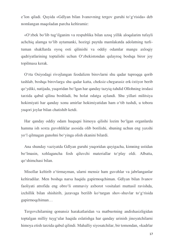  
 
17 
e’lon qiladi. Quyida «Gdlyan bilan Ivanovning tergov guruhi to‘g‘risida» deb 
nomlangan maqoladan parcha keltiramiz: 
«O‘zbek bo‘lib tug‘ilganim va respublika bilan uzoq yillik aloqalarim tufayli 
achchiq alamga to‘lib aytamanki, hozirgi paytda mamlakatda adolatning turli-
tuman shakllarda oyoq osti qilinishi va oddiy odamlar mangu axloqiy 
qadriyatlarining toptalishi uchun O‘zbekistondan qulayroq boshqa biror joy 
topilmasa kerak. 
O‘rta Osiyodagi rivojlangan feodalizm birovlarni shu qadar tuproqqa qorib 
tashlab, boshqa birovlarga shu qadar katta, cheksiz-chegarasiz erk-ixtiyor berib 
qo‘ydiki, natijada, yuqoridan bo‘lgan har qanday tazyiq-tahdid Ollohning irodasi 
tarzida qabul qilina boshladi, bu holat odatga aylandi. Shu yillari militsiya 
hokimiyati har qanday xonu amirlar hokimiyatidan ham o‘tib tushdi, u tobora 
yuqori joylar bilan chatishib ketdi. 
Har qanday oddiy odam huquqni himoya qilishi lozim bo‘lgan organlarda 
hamma ish soxta guvohliklar asosida olib borilishi, shuning uchun eng yaxshi 
yo‘l qilmagan gunohni bo‘yinga olish ekanini bilardi.  
Ana shunday vaziyatda Gdlyan guruhi yuqoridan quyigacha, kimning ustidan 
bo‘lmasin, xohlagancha fosh qiluvchi materiallar to‘play oldi. Albatta, 
qo‘shimchasi bilan. 
Misollar keltirib o‘tirmayman, ularni mensiz ham guvohlar va jabrlanganlar 
keltiradilar. Men boshqa narsa haqida gapirmoqchiman. Gdlyan bilan Ivanov 
faoliyati atrofida eng obro‘li ommaviy axborot vositalari muttasil ravishda, 
izchillik bilan shishirib, jazavaga berilib ko‘targan shov-shuvlar to‘g‘risida 
gapirmoqchiman… 
Tergovchilarning qonunsiz harakatlaridan va matbuotning andishasizligidan 
toptalgan milliy tuyg‘ular haqida eslatishga har qanday urinish jinoyatchilarni 
himoya etish tarzida qabul qilindi. Mahalliy siyosatchilar, bir tomondan, «kadrlar 
