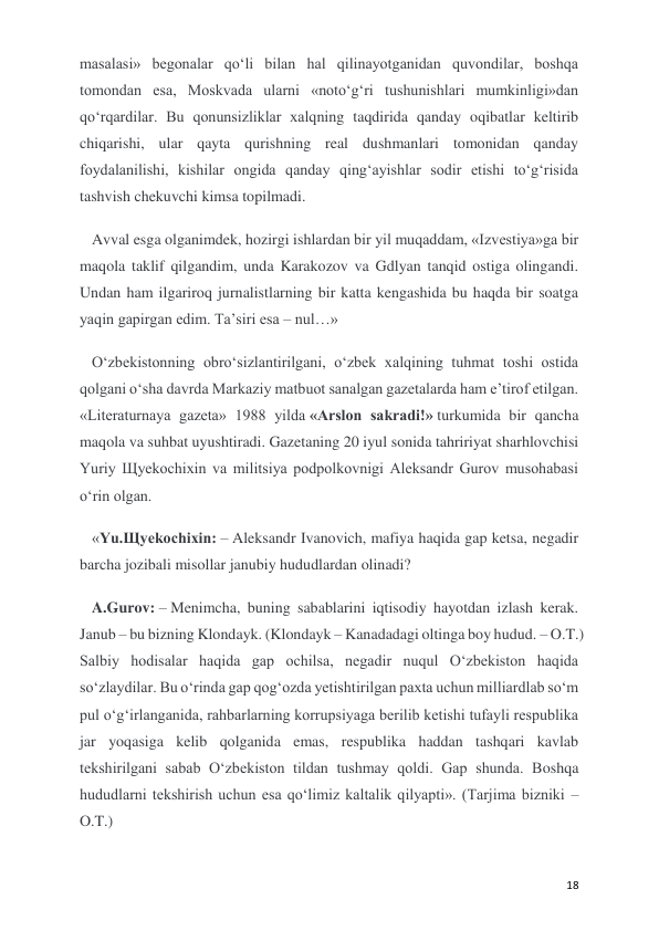  
 
18 
masalasi» begonalar qo‘li bilan hal qilinayotganidan quvondilar, boshqa 
tomondan esa, Moskvada ularni «noto‘g‘ri tushunishlari mumkinligi»dan 
qo‘rqardilar. Bu qonunsizliklar xalqning taqdirida qanday oqibatlar keltirib 
chiqarishi, ular qayta qurishning real dushmanlari tomonidan qanday 
foydalanilishi, kishilar ongida qanday qing‘ayishlar sodir etishi to‘g‘risida 
tashvish chekuvchi kimsa topilmadi. 
Avval esga olganimdek, hozirgi ishlardan bir yil muqaddam, «Izvestiya»ga bir 
maqola taklif qilgandim, unda Karakozov va Gdlyan tanqid ostiga olingandi. 
Undan ham ilgariroq jurnalistlarning bir katta kengashida bu haqda bir soatga 
yaqin gapirgan edim. Ta’siri esa – nul…» 
O‘zbekistonning obro‘sizlantirilgani, o‘zbek xalqining tuhmat toshi ostida 
qolgani o‘sha davrda Markaziy matbuot sanalgan gazetalarda ham e’tirof etilgan. 
«Literaturnaya gazeta» 1988 yilda «Arslon sakradi!» turkumida bir qancha 
maqola va suhbat uyushtiradi. Gazetaning 20 iyul sonida tahririyat sharhlovchisi 
Yuriy Щyekochixin va militsiya podpolkovnigi Aleksandr Gurov musohabasi 
o‘rin olgan.  
«Yu.Щyekochixin: – Aleksandr Ivanovich, mafiya haqida gap ketsa, negadir 
barcha jozibali misollar janubiy hududlardan olinadi? 
A.Gurov: – Menimcha, buning sabablarini iqtisodiy hayotdan izlash kerak. 
Janub – bu bizning Klondayk. (Klondayk – Kanadadagi oltinga boy hudud. – O.T.) 
Salbiy hodisalar haqida gap ochilsa, negadir nuqul O‘zbekiston haqida 
so‘zlaydilar. Bu o‘rinda gap qog‘ozda yetishtirilgan paxta uchun milliardlab so‘m 
pul o‘g‘irlanganida, rahbarlarning korrupsiyaga berilib ketishi tufayli respublika 
jar yoqasiga kelib qolganida emas, respublika haddan tashqari kavlab 
tekshirilgani sabab O‘zbekiston tildan tushmay qoldi. Gap shunda. Boshqa 
hududlarni tekshirish uchun esa qo‘limiz kaltalik qilyapti». (Tarjima bizniki – 
O.T.) 
