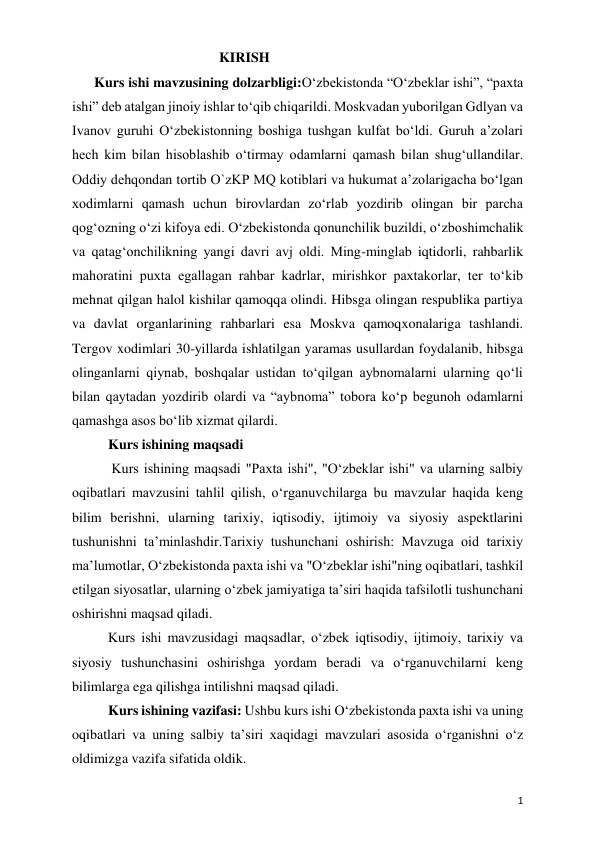  
 
1 
                                          KIRISH 
Kurs ishi mavzusining dolzarbligi:O‘zbekistonda “O‘zbeklar ishi”, “paxta 
ishi” deb atalgan jinoiy ishlar to‘qib chiqarildi. Moskvadan yuborilgan Gdlyan va 
Ivanov guruhi O‘zbekistonning boshiga tushgan kulfat bo‘ldi. Guruh a’zolari 
hech kim bilan hisoblashib o‘tirmay odamlarni qamash bilan shug‘ullandilar. 
Oddiy dehqondan tortib O`zKP MQ kotiblari va hukumat a’zolarigacha bo‘lgan 
xodimlarni qamash uchun birovlardan zo‘rlab yozdirib olingan bir parcha 
qog‘ozning o‘zi kifoya edi. O‘zbekistonda qonunchilik buzildi, o‘zboshimchalik 
va qatag‘onchilikning yangi davri avj oldi. Ming-minglab iqtidorli, rahbarlik 
mahoratini puxta egallagan rahbar kadrlar, mirishkor paxtakorlar, ter to‘kib 
mehnat qilgan halol kishilar qamoqqa olindi. Hibsga olingan respublika partiya 
va davlat organlarining rahbarlari esa Moskva qamoqxonalariga tashlandi. 
Tergov xodimlari 30-yillarda ishlatilgan yaramas usullardan foydalanib, hibsga 
olinganlarni qiynab, boshqalar ustidan to‘qilgan aybnomalarni ularning qo‘li 
bilan qaytadan yozdirib olardi va “aybnoma” tobora ko‘p begunoh odamlarni 
qamashga asos bo‘lib xizmat qilardi. 
Kurs ishining maqsadi 
 Kurs ishining maqsadi "Paxta ishi", "Oʻzbeklar ishi" va ularning salbiy 
oqibatlari mavzusini tahlil qilish, oʻrganuvchilarga bu mavzular haqida keng 
bilim berishni, ularning tarixiy, iqtisodiy, ijtimoiy va siyosiy aspektlarini 
tushunishni taʼminlashdir.Tarixiy tushunchani oshirish: Mavzuga oid tarixiy 
maʼlumotlar, Oʻzbekistonda paxta ishi va "Oʻzbeklar ishi"ning oqibatlari, tashkil 
etilgan siyosatlar, ularning oʻzbek jamiyatiga taʼsiri haqida tafsilotli tushunchani 
oshirishni maqsad qiladi. 
Kurs ishi mavzusidagi maqsadlar, oʻzbek iqtisodiy, ijtimoiy, tarixiy va 
siyosiy tushunchasini oshirishga yordam beradi va oʻrganuvchilarni keng 
bilimlarga ega qilishga intilishni maqsad qiladi. 
Kurs ishining vazifasi: Ushbu kurs ishi Oʻzbekistonda paxta ishi va uning 
oqibatlari va uning salbiy ta’siri xaqidagi mavzulari asosida oʻrganishni oʻz 
oldimizga vazifa sifatida oldik.  
