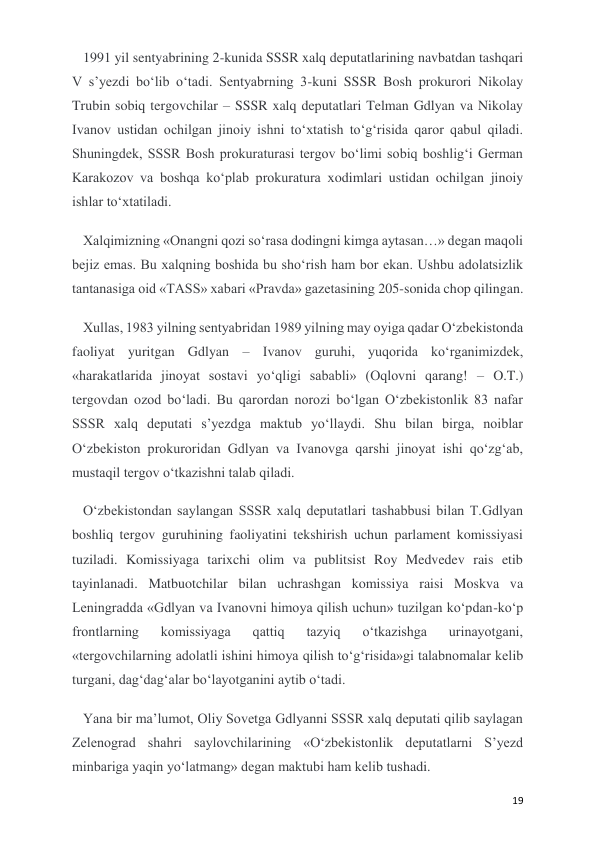  
 
19 
1991 yil sentyabrining 2-kunida SSSR xalq deputatlarining navbatdan tashqari 
V s’yezdi bo‘lib o‘tadi. Sentyabrning 3-kuni SSSR Bosh prokurori Nikolay 
Trubin sobiq tergovchilar – SSSR xalq deputatlari Telman Gdlyan va Nikolay 
Ivanov ustidan ochilgan jinoiy ishni to‘xtatish to‘g‘risida qaror qabul qiladi. 
Shuningdek, SSSR Bosh prokuraturasi tergov bo‘limi sobiq boshlig‘i German 
Karakozov va boshqa ko‘plab prokuratura xodimlari ustidan ochilgan jinoiy 
ishlar to‘xtatiladi.  
Xalqimizning «Onangni qozi so‘rasa dodingni kimga aytasan…» degan maqoli 
bejiz emas. Bu xalqning boshida bu sho‘rish ham bor ekan. Ushbu adolatsizlik 
tantanasiga oid «TASS» xabari «Pravda» gazetasining 205-sonida chop qilingan. 
Xullas, 1983 yilning sentyabridan 1989 yilning may oyiga qadar O‘zbekistonda 
faoliyat yuritgan Gdlyan – Ivanov guruhi, yuqorida ko‘rganimizdek, 
«harakatlarida jinoyat sostavi yo‘qligi sababli» (Oqlovni qarang! – O.T.) 
tergovdan ozod bo‘ladi. Bu qarordan norozi bo‘lgan O‘zbekistonlik 83 nafar 
SSSR xalq deputati s’yezdga maktub yo‘llaydi. Shu bilan birga, noiblar 
O‘zbekiston prokuroridan Gdlyan va Ivanovga qarshi jinoyat ishi qo‘zg‘ab, 
mustaqil tergov o‘tkazishni talab qiladi. 
O‘zbekistondan saylangan SSSR xalq deputatlari tashabbusi bilan T.Gdlyan 
boshliq tergov guruhining faoliyatini tekshirish uchun parlament komissiyasi 
tuziladi. Komissiyaga tarixchi olim va publitsist Roy Medvedev rais etib 
tayinlanadi. Matbuotchilar bilan uchrashgan komissiya raisi Moskva va 
Leningradda «Gdlyan va Ivanovni himoya qilish uchun» tuzilgan ko‘pdan-ko‘p 
frontlarning 
komissiyaga 
qattiq 
tazyiq 
o‘tkazishga 
urinayotgani, 
«tergovchilarning adolatli ishini himoya qilish to‘g‘risida»gi talabnomalar kelib 
turgani, dag‘dag‘alar bo‘layotganini aytib o‘tadi. 
Yana bir ma’lumot, Oliy Sovetga Gdlyanni SSSR xalq deputati qilib saylagan 
Zelenograd shahri saylovchilarining «O‘zbekistonlik deputatlarni S’yezd 
minbariga yaqin yo‘latmang» degan maktubi ham kelib tushadi.  
