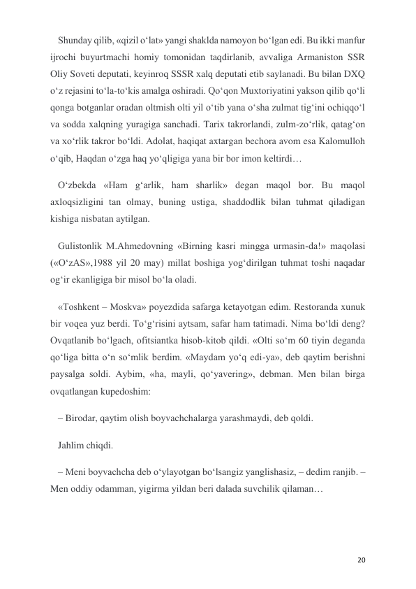  
 
20 
Shunday qilib, «qizil o‘lat» yangi shaklda namoyon bo‘lgan edi. Bu ikki manfur 
ijrochi buyurtmachi homiy tomonidan taqdirlanib, avvaliga Armaniston SSR 
Oliy Soveti deputati, keyinroq SSSR xalq deputati etib saylanadi. Bu bilan DXQ 
o‘z rejasini to‘la-to‘kis amalga oshiradi. Qo‘qon Muxtoriyatini yakson qilib qo‘li 
qonga botganlar oradan oltmish olti yil o‘tib yana o‘sha zulmat tig‘ini ochiqqo‘l 
va sodda xalqning yuragiga sanchadi. Tarix takrorlandi, zulm-zo‘rlik, qatag‘on 
va xo‘rlik takror bo‘ldi. Adolat, haqiqat axtargan bechora avom esa Kalomulloh 
o‘qib, Haqdan o‘zga haq yo‘qligiga yana bir bor imon keltirdi… 
O‘zbekda «Ham g‘arlik, ham sharlik» degan maqol bor. Bu maqol 
axloqsizligini tan olmay, buning ustiga, shaddodlik bilan tuhmat qiladigan 
kishiga nisbatan aytilgan. 
Gulistonlik M.Ahmedovning «Birning kasri mingga urmasin-da!» maqolasi 
(«O‘zAS»,1988 yil 20 may) millat boshiga yog‘dirilgan tuhmat toshi naqadar 
og‘ir ekanligiga bir misol bo‘la oladi. 
«Toshkent – Moskva» poyezdida safarga ketayotgan edim. Restoranda xunuk 
bir voqea yuz berdi. To‘g‘risini aytsam, safar ham tatimadi. Nima bo‘ldi deng? 
Ovqatlanib bo‘lgach, ofitsiantka hisob-kitob qildi. «Olti so‘m 60 tiyin deganda 
qo‘liga bitta o‘n so‘mlik berdim. «Maydam yo‘q edi-ya», deb qaytim berishni 
paysalga soldi. Aybim, «ha, mayli, qo‘yavering», debman. Men bilan birga 
ovqatlangan kupedoshim: 
– Birodar, qaytim olish boyvachchalarga yarashmaydi, deb qoldi. 
Jahlim chiqdi. 
– Meni boyvachcha deb o‘ylayotgan bo‘lsangiz yanglishasiz, – dedim ranjib. – 
Men oddiy odamman, yigirma yildan beri dalada suvchilik qilaman… 
