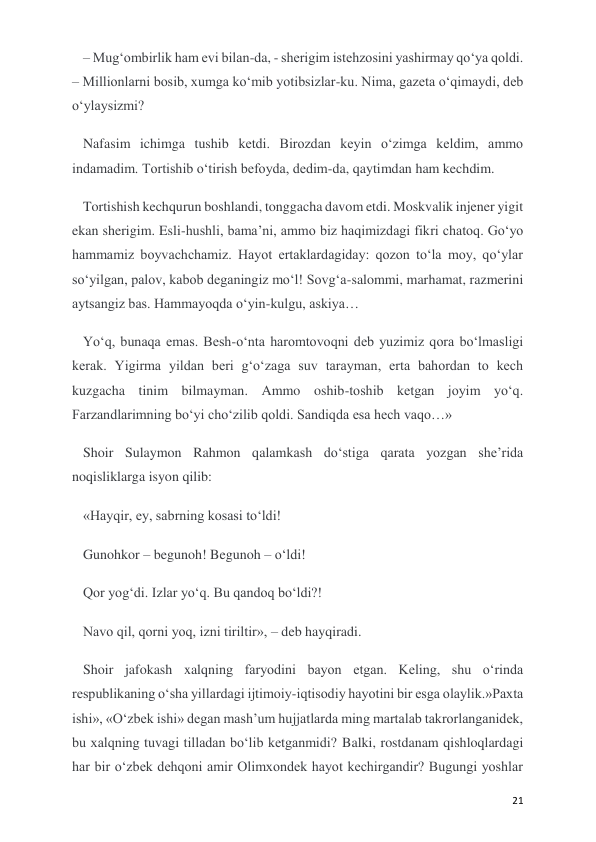  
 
21 
– Mug‘ombirlik ham evi bilan-da, - sherigim istehzosini yashirmay qo‘ya qoldi. 
– Millionlarni bosib, xumga ko‘mib yotibsizlar-ku. Nima, gazeta o‘qimaydi, deb 
o‘ylaysizmi?  
Nafasim ichimga tushib ketdi. Birozdan keyin o‘zimga keldim, ammo 
indamadim. Tortishib o‘tirish befoyda, dedim-da, qaytimdan ham kechdim.  
Tortishish kechqurun boshlandi, tonggacha davom etdi. Moskvalik injener yigit 
ekan sherigim. Esli-hushli, bama’ni, ammo biz haqimizdagi fikri chatoq. Go‘yo 
hammamiz boyvachchamiz. Hayot ertaklardagiday: qozon to‘la moy, qo‘ylar 
so‘yilgan, palov, kabob deganingiz mo‘l! Sovg‘a-salommi, marhamat, razmerini 
aytsangiz bas. Hammayoqda o‘yin-kulgu, askiya… 
Yo‘q, bunaqa emas. Besh-o‘nta haromtovoqni deb yuzimiz qora bo‘lmasligi 
kerak. Yigirma yildan beri g‘o‘zaga suv tarayman, erta bahordan to kech 
kuzgacha tinim bilmayman. Ammo oshib-toshib ketgan joyim yo‘q. 
Farzandlarimning bo‘yi cho‘zilib qoldi. Sandiqda esa hech vaqo…» 
Shoir Sulaymon Rahmon qalamkash do‘stiga qarata yozgan she’rida 
noqisliklarga isyon qilib: 
«Hayqir, ey, sabrning kosasi to‘ldi! 
Gunohkor – begunoh! Begunoh – o‘ldi!  
Qor yog‘di. Izlar yo‘q. Bu qandoq bo‘ldi?! 
Navo qil, qorni yoq, izni tiriltir», – deb hayqiradi. 
Shoir jafokash xalqning faryodini bayon etgan. Keling, shu o‘rinda 
respublikaning o‘sha yillardagi ijtimoiy-iqtisodiy hayotini bir esga olaylik.»Paxta 
ishi», «O‘zbek ishi» degan mash’um hujjatlarda ming martalab takrorlanganidek, 
bu xalqning tuvagi tilladan bo‘lib ketganmidi? Balki, rostdanam qishloqlardagi 
har bir o‘zbek dehqoni amir Olimxondek hayot kechirgandir? Bugungi yoshlar 
