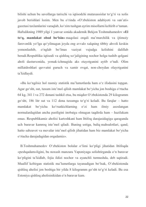  
 
22 
bilishi uchun bu savollarga tarixchi va iqtisodchi mutaxassislar to‘g‘ri va xolis 
javob berishlari lozim. Men bu o‘rinda «O‘zbekiston adabiyoti va san’ati» 
gazetasi taxlamlarini varaqlab, ko‘zim tushgan ayrim misollarni keltirib o‘taman. 
Haftalikning 1989 yilgi 1 yanvar sonida akademik Bekjon Toshmuhamedov «El 
to‘q, mamlakat obod bo‘lsin» maqolasi orqali ma’murchilik va ijtimoiy 
farovonlik yo‘lga qo‘yilmagan joyda eng avvalo xalqning tibbiy ahvoli keskin 
yomonlashib, 
o‘nglab 
bo‘lmas 
vaziyat 
vujudga 
kelishini 
dalillab 
beradi.Respublika iqtisodi va qishloq xo‘jaligining nochor holga tushib qolgani 
aholi dasturxonida, yemak-ichmagida aks etayotganini aytib o‘tadi. Olim 
millatdoshlari quvvatni guruch va xamir ovqat, non-choydan olayotganini 
ta’kidlaydi. 
«Bu ko‘ngilsiz hol rasmiy statistik ma’lumotlarda ham o‘z ifodasini topgan. 
Agar go‘sht, sut, tuxum iste’mol qilish mamlakat bo‘yicha jon boshiga o‘rtacha 
64 kg, 341 l va 272 donani tashkil etsa, bu miqdor O‘zbekistonda 29 kilogramm 
go‘sht, 186 litr sut va 112 dona tuxumga to‘g‘ri keladi. Bu farqlar – hatto 
mamlakat 
bo‘yicha 
ko‘rsatkichlarning 
o‘zi 
ham 
ilmiy 
asoslangan 
normalardagidan ancha pastligini inobatga olmagan taqdirda ham – hazilakam 
emas. Respublikamiz aholisi kartoshkani ham Ittifoq darajasidagiga qaraganda 
uch baravar kamroq iste’mol qiladi. Buning ustiga, baliq mahsulotlari, qand, 
hatto sabzavot va mevalar iste’mol qilish jihatidan ham biz mamlakat bo‘yicha 
o‘rtacha darajadagidan orqadamiz».  
B.Toshmuhamedov O‘zbekiston bolalar o‘limi ko‘pligi jihatidan Ittifoqda 
«peshqadam»ligini, bu noxush manzara Yaponiyaga solishtirganda o‘n baravar 
ko‘pligini ta’kidlab, fojia ildizi nochor va ayanchli turmushda, deb uqtiradi. 
Muallif keltirgan statistik ma’lumotlarga tayanadigan bo‘lsak, O‘zbekistonda 
qishloq aholisi jon boshiga bir yilda 8 kilogramm go‘sht to‘g‘ri keladi. Bu esa 
Estoniya qishloq aholisinikidan o‘n baravar kam. 
