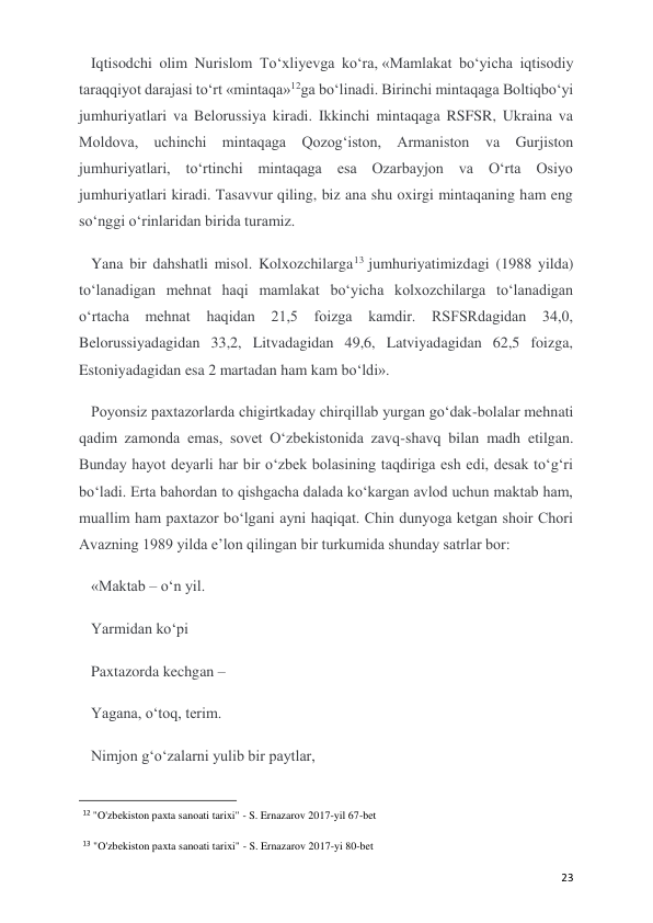  
 
23 
Iqtisodchi olim Nurislom To‘xliyevga ko‘ra, «Mamlakat bo‘yicha iqtisodiy 
taraqqiyot darajasi to‘rt «mintaqa»12ga bo‘linadi. Birinchi mintaqaga Boltiqbo‘yi 
jumhuriyatlari va Belorussiya kiradi. Ikkinchi mintaqaga RSFSR, Ukraina va 
Moldova, uchinchi mintaqaga Qozog‘iston, Armaniston va Gurjiston 
jumhuriyatlari, to‘rtinchi mintaqaga esa Ozarbayjon va O‘rta Osiyo 
jumhuriyatlari kiradi. Tasavvur qiling, biz ana shu oxirgi mintaqaning ham eng 
so‘nggi o‘rinlaridan birida turamiz. 
Yana bir dahshatli misol. Kolxozchilarga13 jumhuriyatimizdagi (1988 yilda) 
to‘lanadigan mehnat haqi mamlakat bo‘yicha kolxozchilarga to‘lanadigan 
o‘rtacha mehnat haqidan 21,5 foizga kamdir. RSFSRdagidan 34,0, 
Belorussiyadagidan 33,2, Litvadagidan 49,6, Latviyadagidan 62,5 foizga, 
Estoniyadagidan esa 2 martadan ham kam bo‘ldi». 
Poyonsiz paxtazorlarda chigirtkaday chirqillab yurgan go‘dak-bolalar mehnati 
qadim zamonda emas, sovet O‘zbekistonida zavq-shavq bilan madh etilgan. 
Bunday hayot deyarli har bir o‘zbek bolasining taqdiriga esh edi, desak to‘g‘ri 
bo‘ladi. Erta bahordan to qishgacha dalada ko‘kargan avlod uchun maktab ham, 
muallim ham paxtazor bo‘lgani ayni haqiqat. Chin dunyoga ketgan shoir Chori 
Avazning 1989 yilda e’lon qilingan bir turkumida shunday satrlar bor:  
«Maktab – o‘n yil. 
Yarmidan ko‘pi 
Paxtazorda kechgan – 
Yagana, o‘toq, terim. 
Nimjon g‘o‘zalarni yulib bir paytlar, 
                                                           
12 "O'zbekiston paxta sanoati tarixi" - S. Ernazarov 2017-yil 67-bet 
13 "O'zbekiston paxta sanoati tarixi" - S. Ernazarov 2017-yi 80-bet 
