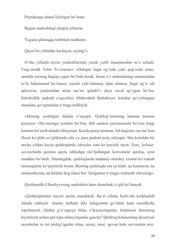  
 
24 
Paxtakorga sharaf keltirgan bo‘lsam, 
Bugun maktabdagi nimjon yillarim 
Yagana qilmoqqa turibman mahkum. 
Qaysi bir yilimdan kechayin, ayting?» 
O‘sha yillarda ayrim yutdoshlarimiz yurak yutib muammodan so‘z ochadi. 
Farg‘onalik Tohir To‘xtasinov «Dehqon faqat og‘izda yoki qog‘ozda emas, 
amalda yerning haqiqiy egasi bo‘lishi kerak. Inson o‘z mehnatining samarasidan 
to‘la bahramand bo‘lmasa, yaxshi yeb-ichmasa, dam olmasa, faqat og‘ir ish 
qilaversa, yashashdan nima ma’no qoladi?» deya savol qo‘ygan bo‘lsa, 
bekobodlik maktab o‘quvchisi Abduvahob Boltaboyev kattalar qo‘yolmagan 
masalani qo‘rqmasdan o‘rtaga tashlaydi. 
«Mening yoshligim dalada o‘tayapti. Qishlog‘imizning hamma tomoni 
paxtazor. Ota-onamga yordam bo‘lsin, deb saraton jaziramasida bo‘yim tengi 
ketmon ko‘tarib dalada ishlayman. Kuzda paxta teraman. Ish haqimiz esa ma’lum. 
Hozir ko‘plab xo‘jaliklarda oila va ijara pudrati joriy etilyapti. Shu ketishda bir 
necha yildan keyin qishloqlarda ishsizlar soni ko‘payishi tayin. Zero, kolxoz-
sovxozlarda paxtani qayta ishlashga mo‘ljallangan korxonalar qurilsa, ayni 
muddao bo‘lardi. Shuningdek, qishloqlarda madaniy-maishiy xizmat ko‘rsatish 
tarmoqlarini ko‘paytirish lozim. Bizning qishloqda esa na klub, na hammom, na 
sartaroshxona, na bolalar bog‘chasi bor. Qolganini o‘zingiz tushunib olavering». 
Qiziltepalik I.Berdiyevning maktubini ham shunchaki o‘qib bo‘lmaydi. 
«Qishloqlarimiz hayoti ancha murakkab. Ba’zi oilalar besh-olti kishilashib 
dalada ishlaydi. Ammo haftada ikki kilogramm go‘shtni ham osonlikcha 
topolmaydi. Qishni g‘o‘zapoya bilan o‘tkazayotganlar, bolalarini durustroq 
kiyintirish uchun pul topa olmayotganlar qancha? Qishloq bolalarining aksariyati 
noyabrdan to tut pishig‘igacha olma, uzum, anor, qovun kabi servitamin noz-
