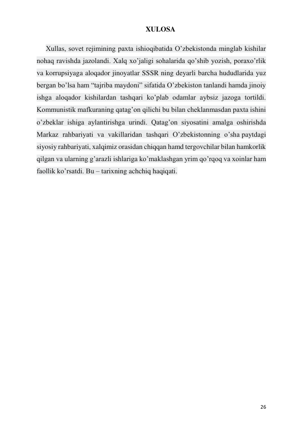  
 
26 
XULOSA 
Xullas, sovet rejimining paxta ishioqibatida O’zbekistonda minglab kishilar 
nohaq ravishda jazolandi. Xalq xo’jaligi sohalarida qo’shib yozish, poraxo’rlik 
va korrupsiyaga aloqador jinoyatlar SSSR ning deyarli barcha hududlarida yuz 
bergan bo’lsa ham “tajriba maydoni” sifatida O’zbekiston tanlandi hamda jinoiy 
ishga aloqador kishilardan tashqari ko’plab odamlar aybsiz jazoga tortildi. 
Kommunistik mafkuraning qatag’on qilichi bu bilan cheklanmasdan paxta ishini 
o’zbeklar ishiga aylantirishga urindi. Qatag’on siyosatini amalga oshirishda 
Markaz rahbariyati va vakillaridan tashqari O’zbekistonning o’sha paytdagi 
siyosiy rahbariyati, xalqimiz orasidan chiqqan hamd tergovchilar bilan hamkorlik 
qilgan va ularning g’arazli ishlariga ko’maklashgan yrim qo’rqoq va xoinlar ham 
faollik ko’rsatdi. Bu – tarixning achchiq haqiqati. 
 
 
 
 
 
 
 
 
 
 
 
 
 
