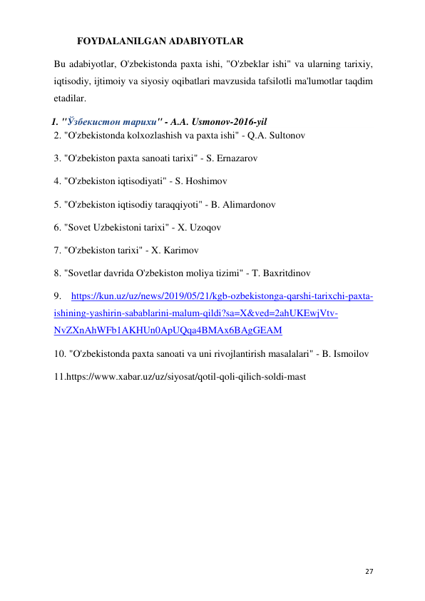  
 
27 
FOYDALANILGAN ADABIYOTLAR 
Bu adabiyotlar, O'zbekistonda paxta ishi, "O'zbeklar ishi" va ularning tarixiy, 
iqtisodiy, ijtimoiy va siyosiy oqibatlari mavzusida tafsilotli ma'lumotlar taqdim 
etadilar.  
1. "Ўзбекистон тарихи" - A.A. Usmonov-2016-yil 
2. "O'zbekistonda kolxozlashish va paxta ishi" - Q.A. Sultonov 
3. "O'zbekiston paxta sanoati tarixi" - S. Ernazarov 
4. "O'zbekiston iqtisodiyati" - S. Hoshimov 
5. "O'zbekiston iqtisodiy taraqqiyoti" - B. Alimardonov 
6. "Sovet Uzbekistoni tarixi" - X. Uzoqov 
7. "O'zbekiston tarixi" - X. Karimov 
8. "Sovetlar davrida O'zbekiston moliya tizimi" - T. Baxritdinov 
9. https://kun.uz/uz/news/2019/05/21/kgb-ozbekistonga-qarshi-tarixchi-paxta-
ishining-yashirin-sabablarini-malum-qildi?sa=X&ved=2ahUKEwjVtv-
NvZXnAhWFb1AKHUn0ApUQqa4BMAx6BAgGEAM 
10. "O'zbekistonda paxta sanoati va uni rivojlantirish masalalari" - B. Ismoilov 
11.https://www.xabar.uz/uz/siyosat/qotil-qoli-qilich-soldi-mast 
 
 
