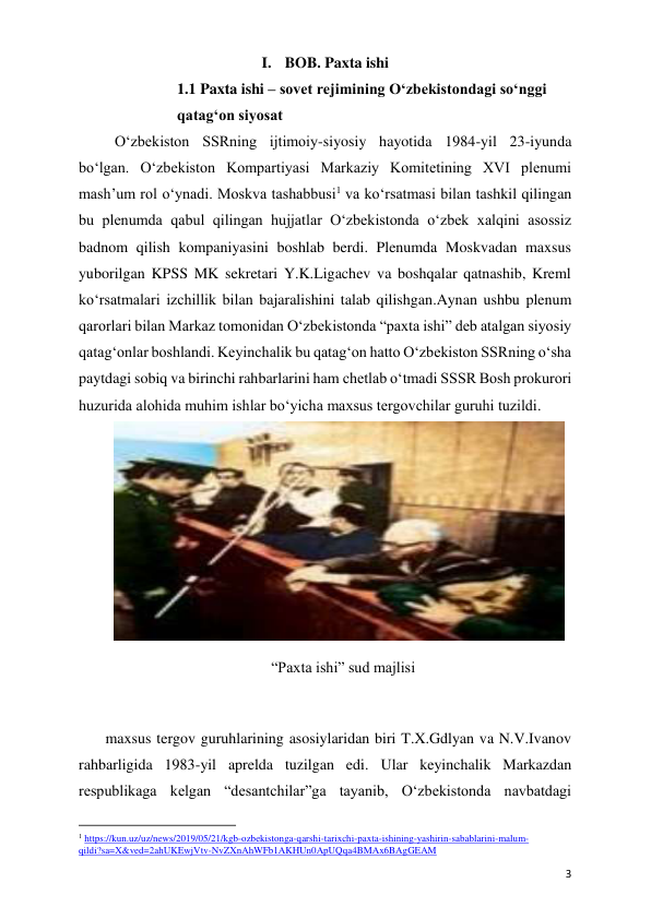  
 
3 
I. BOB. Paxta ishi 
1.1 Paxta ishi – sovet rejimining O‘zbekistondagi so‘nggi 
qatag‘on siyosat 
O‘zbekiston SSRning ijtimoiy-siyosiy hayotida 1984-yil 23-iyunda 
bo‘lgan. O‘zbekiston Kompartiyasi Markaziy Komitetining XVI plenumi 
mash’um rol o‘ynadi. Moskva tashabbusi1 va ko‘rsatmasi bilan tashkil qilingan 
bu plenumda qabul qilingan hujjatlar O‘zbekistonda o‘zbek xalqini asossiz 
badnom qilish kompaniyasini boshlab berdi. Plenumda Moskvadan maxsus 
yuborilgan KPSS MK sekretari Y.K.Ligachev va boshqalar qatnashib, Kreml 
ko‘rsatmalari izchillik bilan bajaralishini talab qilishgan.Aynan ushbu plenum 
qarorlari bilan Markaz tomonidan O‘zbekistonda “paxta ishi” deb atalgan siyosiy 
qatag‘onlar boshlandi. Keyinchalik bu qatag‘on hatto O‘zbekiston SSRning o‘sha 
paytdagi sobiq va birinchi rahbarlarini ham chetlab o‘tmadi SSSR Bosh prokurori 
huzurida alohida muhim ishlar bo‘yicha maxsus tergovchilar guruhi tuzildi. 
 
“Paxta ishi” sud majlisi 
 
 maxsus tergov guruhlarining asosiylaridan biri T.X.Gdlyan va N.V.Ivanov 
rahbarligida 1983-yil aprelda tuzilgan edi. Ular keyinchalik Markazdan 
respublikaga kelgan “desantchilar”ga tayanib, O‘zbekistonda navbatdagi 
                                                           
1 https://kun.uz/uz/news/2019/05/21/kgb-ozbekistonga-qarshi-tarixchi-paxta-ishining-yashirin-sabablarini-malum-
qildi?sa=X&ved=2ahUKEwjVtv-NvZXnAhWFb1AKHUn0ApUQqa4BMAx6BAgGEAM 
