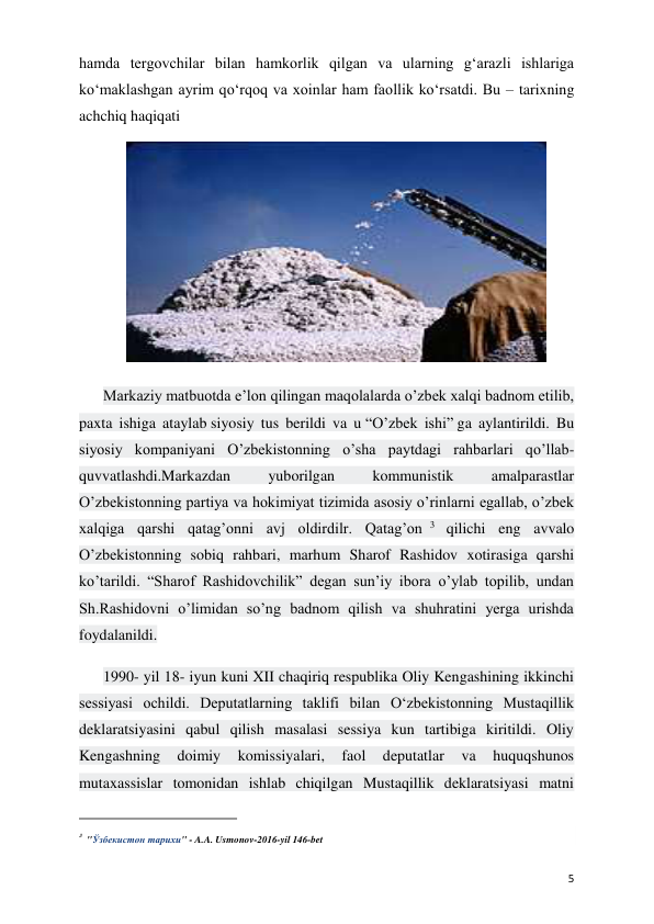  
 
5 
hamda tergovchilar bilan hamkorlik qilgan va ularning g‘arazli ishlariga 
ko‘maklashgan ayrim qo‘rqoq va xoinlar ham faollik ko‘rsatdi. Bu – tarixning 
achchiq haqiqati  
 
Markaziy matbuotda e’lon qilingan maqolalarda o’zbek xalqi badnom etilib, 
paxta ishiga ataylab siyosiy tus berildi va u “O’zbek ishi” ga aylantirildi. Bu 
siyosiy kompaniyani O’zbekistonning o’sha paytdagi rahbarlari qo’llab-
quvvatlashdi.Markazdan 
yuborilgan 
kommunistik 
amalparastlar 
O’zbekistonning partiya va hokimiyat tizimida asosiy o’rinlarni egallab, o’zbek 
xalqiga qarshi qatag’onni avj oldirdilr. Qatag’on 3  qilichi eng avvalo 
O’zbekistonning sobiq rahbari, marhum Sharof Rashidov xotirasiga qarshi 
ko’tarildi. “Sharof Rashidovchilik” degan sun’iy ibora o’ylab topilib, undan 
Sh.Rashidovni o’limidan so’ng badnom qilish va shuhratini yerga urishda 
foydalanildi. 
1990- yil 18- iyun kuni XII chaqiriq respublika Oliy Kengashining ikkinchi 
sessiyasi ochildi. Deputatlarning taklifi bilan O‘zbekistonning Mustaqillik 
deklaratsiyasini qabul qilish masalasi sessiya kun tartibiga kiritildi. Oliy 
Kengashning 
doimiy 
komissiyalari, 
faol 
deputatlar 
va 
huquqshunos 
mutaxassislar tomonidan ishlab chiqilgan Mustaqillik deklaratsiyasi matni 
                                                           
3 "Ўзбекистон тарихи" - A.A. Usmonov-2016-yil 146-bet 
 
