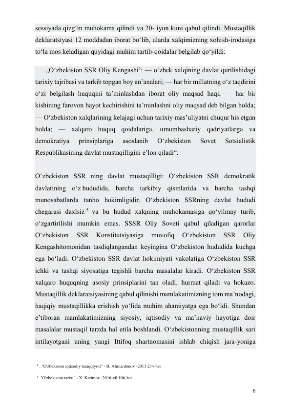  
 
6 
sessiyada qizg‘in muhokama qilindi va 20- iyun kuni qabul qilindi. Mustaqillik 
deklaratsiyasi 12 moddadan iborat bo‘lib, ularda xalqimizning xohish-irodasiga 
to‘la mos keladigan quyidagi muhim tartib-qoidalar belgilab qo‘yildi: 
„O‘zbekiston SSR Oliy Kengashi4: — o‘zbek xalqining davlat qurilishidagi 
tarixiy tajribasi va tarkib topgan boy an’analari; — har bir millatning o‘z taqdirini 
o‘zi belgilash huquqini ta’minlashdan iborat oliy maqsad haqi; — har bir 
kishining farovon hayot kechirishini ta’minlashni oliy maqsad deb bilgan holda; 
— O‘zbekiston xalqlarining kelajagi uchun tarixiy mas’uliyatni chuqur his etgan 
holda; — xalqaro huquq qoidalariga, umumbashariy qadriyatlarga va 
demokratiya 
prinsiplariga 
asoslanib 
O‘zbekiston 
Sovet 
Sotsialistik 
Respublikasining davlat mustaqilligini e’lon qiladi“. 
 
O‘zbekiston SSR ning davlat mustaqilligi: O‘zbekiston SSR demokratik 
davlatining o‘z hududida, barcha tarkibiy qismlarida va barcha tashqi 
munosabatlarda tanho hokimligidir. O‘zbekiston SSRning davlat hududi 
chegarasi daxlsiz 5  va bu hudud xalqning muhokamasiga qo‘yilmay turib, 
o‘zgartirilishi mumkin emas. SSSR Oliy Soveti qabul qiladigan qarorlar 
O‘zbekiston 
SSR 
Konstitutsiyasiga 
muvofiq 
O‘zbekiston 
SSR 
Oliy 
Kengashitomonidan tasdiqlangandan keyingina O‘zbekiston hududida kuchga 
ega bo‘ladi. O‘zbekiston SSR davlat hokimiyati vakolatiga O‘zbekiston SSR 
ichki va tashqi siyosatiga tegishli barcha masalalar kiradi. O‘zbekiston SSR 
xalqaro huquqning asosiy prinsiplarini tan oladi, hurmat qiladi va hokazo. 
Mustaqillik deklaratsiyasining qabul qilinishi mamlakatimizning tom ma’nodagi, 
haqiqiy mustaqillikka erishish yo‘lida muhim ahamiyatga ega bo‘ldi. Shundan 
e’tiboran mamlakatimizning siyosiy, iqtisodiy va ma’naviy hayotiga doir 
masalalar mustaqil tarzda hal etila boshlandi. O‘zbekistonning mustaqillik sari 
intilayotgani uning yangi Ittifoq shartnomasini ishlab chiqish jara-yoniga 
                                                           
4 . "O'zbekiston iqtisodiy taraqqiyoti" - B. Alimardonov -2013 234-bet 
5  "O'zbekiston tarixi" - X. Karimov -2016-yil 106-bet 
