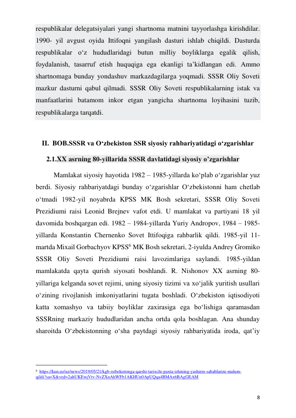  
 
8 
respublikalar delegatsiyalari yangi shartnoma matnini tayyorlashga kirishdilar. 
1990- yil avgust oyida Ittifoqni yangilash dasturi ishlab chiqildi. Dasturda 
respublikalar o‘z hududlaridagi butun milliy boyliklarga egalik qilish, 
foydalanish, tasarruf etish huquqiga ega ekanligi ta’kidlangan edi. Ammo 
shartnomaga bunday yondashuv markazdagilarga yoqmadi. SSSR Oliy Soveti 
mazkur dasturni qabul qilmadi. SSSR Oliy Soveti respublikalarning istak va 
manfaatlarini batamom inkor etgan yangicha shartnoma loyihasini tuzib, 
respublikalarga tarqatdi.  
 
II. BOB.SSSR va O‘zbekiston SSR siyosiy rahbariyatidagi o‘zgarishlar 
2.1.XX asrning 80-yillarida SSSR davlatidagi siyosiy o’zgarishlar 
Mamlakat siyosiy hayotida 1982 – 1985-yillarda ko‘plab o‘zgarishlar yuz 
berdi. Siyosiy rahbariyatdagi bunday o‘zgarishlar O‘zbekistonni ham chetlab 
o‘tmadi 1982-yil noyabrda KPSS MK Bosh sekretari, SSSR Oliy Soveti 
Prezidiumi raisi Leonid Brejnev vafot etdi. U mamlakat va partiyani 18 yil 
davomida boshqargan edi. 1982 – 1984-yillarda Yuriy Andropov, 1984 – 1985-
yillarda Konstantin Chernenko Sovet Ittifoqiga rahbarlik qildi. 1985-yil 11-
martda Mixail Gorbachyov KPSS6 MK Bosh sekretari, 2-iyulda Andrey Gromiko 
SSSR Oliy Soveti Prezidiumi raisi lavozimlariga saylandi. 1985-yildan 
mamlakatda qayta qurish siyosati boshlandi. R. Nishonov XX asrning 80-
yillariga kelganda sovet rejimi, uning siyosiy tizimi va xo‘jalik yuritish usullari 
o‘zining rivojlanish imkoniyatlarini tugata boshladi. O‘zbekiston iqtisodiyoti 
katta xomashyo va tabiiy boyliklar zaxirasiga ega bo‘lishiga qaramasdan 
SSSRning markaziy hududlaridan ancha ortda qola boshlagan. Ana shunday 
sharoitda O‘zbekistonning o‘sha paytdagi siyosiy rahbariyatida iroda, qat’iy 
                                                           
6  https://kun.uz/uz/news/2019/05/21/kgb-ozbekistonga-qarshi-tarixchi-paxta-ishining-yashirin-sabablarini-malum-
qildi?sa=X&ved=2ahUKEwjVtv-NvZXnAhWFb1AKHUn0ApUQqa4BMAx6BAgGEAM 
 
