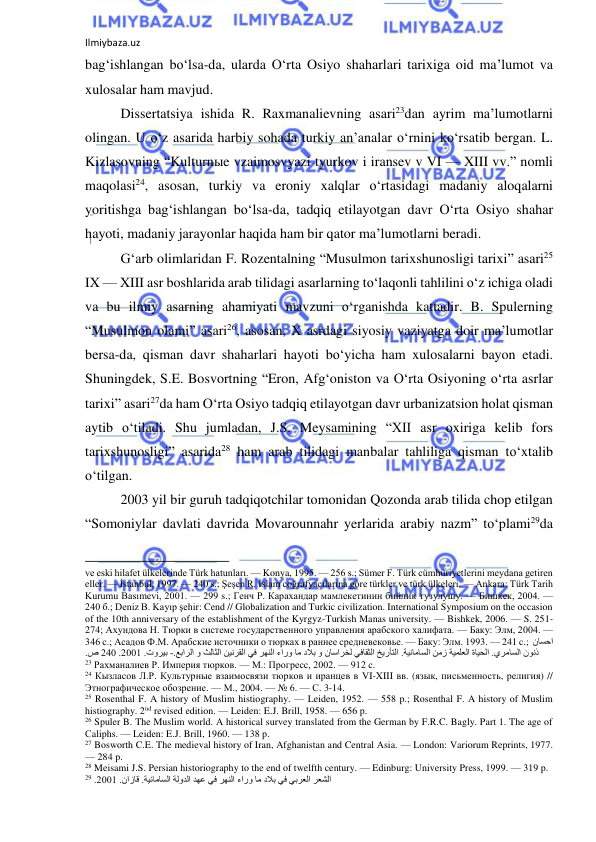 Ilmiybaza.uz 
 
bag‘ishlangan bo‘lsa-da, ularda O‘rta Osiyo shaharlari tarixiga oid ma’lumot va 
xulosalar ham mavjud.  
Dissertatsiya ishida R. Raxmanalievning asari23dan ayrim ma’lumotlarni 
olingan. U o‘z asarida harbiy sohada turkiy an’analar o‘rnini ko‘rsatib bergan. L. 
Kizlasovning “Kulturnыe vzaimosvyazi tyurkov i iransev v VI — XIII vv.” nomli 
maqolasi24, asosan, turkiy va eroniy xalqlar o‘rtasidagi madaniy aloqalarni 
yoritishga bag‘ishlangan bo‘lsa-da, tadqiq etilayotgan davr O‘rta Osiyo shahar 
hayoti, madaniy jarayonlar haqida ham bir qator ma’lumotlarni beradi.  
G‘arb olimlaridan F. Rozentalning “Musulmon tarixshunosligi tarixi” asari25 
IX — XIII asr boshlarida arab tilidagi asarlarning to‘laqonli tahlilini o‘z ichiga oladi 
va bu ilmiy asarning ahamiyati mavzuni o‘rganishda kattadir. B. Spulerning 
“Musulmon olami” asari26, asosan, X asrdagi siyosiy vaziyatga doir ma’lumotlar 
bersa-da, qisman davr shaharlari hayoti bo‘yicha ham xulosalarni bayon etadi. 
Shuningdek, S.E. Bosvortning “Eron, Afg‘oniston va O‘rta Osiyoning o‘rta asrlar 
tarixi” asari27da ham O‘rta Osiyo tadqiq etilayotgan davr urbanizatsion holat qisman 
aytib o‘tiladi. Shu jumladan, J.S. Meysamining “XII asr oxiriga kelib fors 
tarixshunosligi” asarida28 ham arab tilidagi manbalar tahliliga qisman to‘xtalib 
o‘tilgan. 
2003 yil bir guruh tadqiqotchilar tomonidan Qozonda arab tilida chop etilgan 
“Somoniylar davlati davrida Movarounnahr yerlarida arabiy nazm” to‘plami29da 
                                                           
ve eski hilafet ülkelerinde Türk hatunları. — Konya, 1995. — 256 s.; Sümer F. Türk cümhüriyetlerini meydana getiren 
eller. — İstanbul, 1997. — 240 s.; Şeşen R. İslam coğrafyacılarına göre türkler ve türk ülkeleri. — Ankara: Türk Tarih 
Kurumu Basımevi, 2001. — 299 s.; Генч Р. Карахандар мамлекетинин бийлик тузулушу. — Бишкек, 2004. — 
240 б.; Deniz B. Kayıp şehir: Cend // Globalization and Turkic civilization. International Symposium on the occasion 
of the 10th anniversary of the establishment of the Kyrgyz-Turkish Manas university. — Bishkek, 2006. — S. 251-
274; Ахундова Н. Тюрки в системе государственного управления арабского халифата. — Баку: Элм, 2004. — 
346 с.; Асадов Ф.М. Арабские источники о тюрках в раннее средневековье. — Баку: Элм. 1993. — 241 c.;  ناسحا
 .ةيناماسلا نمز ةيملعلا ةايحلا .يرماسلا نونذ.عبارلا و ثلاثلا نينرقلا يف رهنلا ءارو ام دلاب و ناسارخل يفاقثلا خيرأتلا-  .توريب2001 .402 .ص 
23 Рахманалиев Р. Империя тюрков. — М.: Прогресс, 2002. — 912 с. 
24 Кызласов Л.Р. Культурные взаимосвязи тюрков и иранцев в VI-XIII вв. (язык, письменность, религия) // 
Этнографическое обозрение. — М., 2004. — № 6. — С. 3-14. 
25 Rosenthal F. A history of Muslim histiography. — Leiden, 1952. — 558 p.; Rosenthal F. A history of Muslim 
histiography. 2nd revised edition. — Leiden: E.J. Brill, 1958. — 656 p.  
26 Spuler B. The Muslim world. A historical survey translated from the German by F.R.C. Bagly. Part 1. The age of 
Сaliphs. — Leiden: E.J. Brill, 1960. — 138 p. 
27 Bosworth C.E. The medieval history of Iran, Afghanistan and Central Asia. — London: Variorum Reprints, 1977. 
— 284 p. 
28 Meisami J.S. Persian historiography to the end of twelfth century. — Edinburg: University Press, 1999. — 319 p. 
29 .2001 .نازاق .ةيناماسلا ةلودلا دهع يف رهنلا ءارو ام دلاب يف يبرعلا رعشلا  
