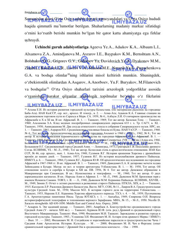 Ilmiybaza.uz 
 
Somoniylar davri O‘rta Osiyo adabiy hayoti namoyandalari va O‘rta Osiyo hududi 
haqida qimmatli ma’lumotlar berilgan. Shaharlarning madaniy markaz sifatidagi 
o‘rnini ko‘rsatib berishi mumkin bo‘lgan bir qator katta ahamiyatga ega firklar 
uchraydi. 
Uchinchi guruh adabiyotlariga Ageeva Ye.A., Adыkov K.A., Albaum L.I., 
Alxamova Z.A., Amindjanova M., Axrarov I.E., Baypakov K.M., Bernshtam A.N., 
Bolshakov O.G., Grigorev G.V., Gulomov Ya, Davidovich Ye.A., Dyakonov M.M., 
Zimin L., Kыzlasov L.R., Lavrov V.A., Masson M.E., Nerazik Ye.E., Pugachenkova 
G.A. va boshqa olimlar30ning ishlarini misol keltirish mumkin. Shuningdek, 
o‘zbekistonlik olimlardan A.Asqarov, A.Anorboev, Yu.F. Buryakov, M.Filanovich 
va boshqalar31 O‘rta Osiyo shaharlari tarixini arxeologik yodgorliklar asosida 
o‘rganishga harakat qilganlar arxeologik topilmalar bo‘yicha o‘z fikrlarini 
                                                           
30 Агеева Е.И. Из истории развития городской культуры Казахстана. (По материалам раскопок на городище 
Баба-Ата). ИАН КазССР, сер. ист., археол. И этногр., в. 2. — Алма-Ата; Адыков К.А. Главные станции на 
средневековом торговом пути из Серахса в Мерв. СА. 1959, № 4.; Албаум Л.И. О гончарном производстве на 
Афрасиабе в Х и XI вв. В кн: Афрасиаб. В. 1. — Ташкент, 1969; Тот же автор. Балалык-Тепе. — Ташкент, 
1960; Альхамова З.А. Клад медных посеребренных самаркандских дирхемов 633 г. х. Тр. САГУ, в. XI, - 
Ташкент, 1950; Аминджанова М. Два сосуда египетского стекла в собрании Самаркандского музея. НРС, кн. 
1. — Ташкент, 1961; Ахраров И.Е. Средневековые стекляные бокалы из Кувы. ИАН УзССР. — Ташкент, 1960. 
№ 4.; Тот же автор. Археологические исследования городища Ахсыкет в 1960 г. ОНУз., 1962, № 8.; Тот же 
автор. К истории появления керамического производства на городище Афрасиаб. В кн: Афрасиаб. В. 1. — 
Ташкент, 1969; Байпаков К.М. Средневековые города и поселения Семиречья. (VII — XII вв.) Алма-ата, 1966. 
Большаков О.Г. Средневековый город Ближнего Востока. — М., 1984, Беленецкий А.М., Бентович И.Б., 
Большаков О.Г. Средневековый город Средней Азии. — Ленинград, 1973; Григорьев Г.В. Поселение древнего 
Согда. КСИИМК, VI, - М.-Л., 1940.; Тот же автор. Келесская степь в археологическом отношении. ИАН Каз 
ССР, № 46, сер. археол., вып. 1. Алма-Ата, 1948; Гулямов Я.Г. История орошения Хорезма с древнейших 
времён до наших дней. — Ташкент, 1957; Гулямов Я.Г. Из истории водоснабжения древнего Пайкенда. 
ИМКУЗ, в. 6. — Ташкент, 1966; Гулямов Я.Г., Буряков Ю.Ф. Об археологических исследованиях на городище 
Афрасиаб в 1967-1968 гг. В кн: Афрасиаб. В. 1. — Ташкент, 1969; Давидович Е.А. К датировке мечети ходжа 
Зейниддина в Бухаре. Матер. по ист. и теории аритектуры Узбекистана. В. 1. — М.: 1950, Тот автор. Об 
отношении золото и серебра в Бухаре в XII вв. ПВ. 1956, № 4. Тот же автор. Денежное обращение в 
Мавераннахре при Саманидах. В кн.: Нумизматика и эпиграфика. — М., 1960; Тот же автор. О двух 
караханидских каганатах. В кн.: Народы Азии и Африки. I. — М.-Л., 1968; Дьяконов М.М. Бронзовая гиря с 
именем Исмаила Самани. ТОВЭ, т. II. — Л., 1940, Дьяконов М.М. Керамика Пайкенда. КСИИМК, XXVIII, - 
М., 1949; Зимин Л. Отчет о летних раскопках в развалинах старого Пайкенда. ПТКЛА, XIX, в. 2. — Ташкент, 
1915. Кызласов Л.Р. Раскопки Древнего Баласогуна. Вести. МГУ, СОН, № 11., Лавров В.А. Градостроительная 
культура Средней Азии. М., 1950; Массон М.Е. К истории горного дела на территории Узбекистана. — 
Ташкент, 1953, Неразик Е.Е. Керамика Хорезма афригидского периода. ТХЭ, т. 4. — М., 1959; Пугаченкова 
Г.А. Архитектурные памятники Нисы. Труды ЮТАКЭ, т. 1. — Ашхабад, 1949; Смирнова О.И. Вопросы 
историографической топографии и топонимики верхнего Зарафшана. МИА, № 15., - М-Л., 1950. Nicolle D. 
Saracen strongholds AD 630-1050. Middle East and Central Asia. Osprey, 2000. 
31 Асқаров А. Энг қадимий шаҳар. — Тошкент, 2001; Анарбаев А. Благоустройство средневекового города 
Средней Азии (V - начало XIII вв.). — Ташкент; Буряков Ю.Ф. (отв. ред.) Древний и средневековый город 
Восточного Мавераннахра. Ташкент: Фан, 1990; Филанович М.И. Ташкент. Зарождение и развитие города и 
городской культуры. Ташкент, 1983.; Усманова З.И. Филанович М. И. Алтари огня древнего Мерва // ИМКУз 
. - Вып. 33 . — 2002; Филанович М. И. Согдийские и хорезмийские параллели в градостроительстве Чача // 
Средняя Азия: Археология. История. Культура . - М . — 2000; Филанович М. И. Чач и Фергана: (опыт 
сравнительной характеристики) // Древний Ош в среднеазиатском контексте . - Ош . - 1998 .  
