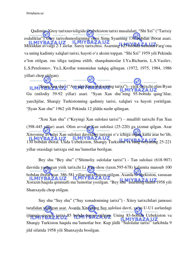 Ilmiybaza.uz 
 
 
Qadimiy  Xitoy tarixnavisligida O‘zbekiston tarixi masalalari. “Shi Szi” (“Tarixiy 
esdaliklar”) xitoy tarixshunosligining otasi Sima Syanning 130 bobdan iborat asari. 
Miloddan avvalgi 2-1 asrlar. Saroy tarixchisi. Asarning 123 bobida xususan Farg‘ona 
va uning kadimiy xalqlari tarixi, hayoti o‘z aksini topgan. “Shi Szi” 1959 yili Pekinda 
e’lon etilgan. rus tiliga tarjima etilib, sharqshunoslar I.Ya.Bichurin, L.S.Vasilev, 
L.S.Perelomov, Yu.L.Krollar tomonidan tadqiq qilingan. (1972, 1975, 1984, 1986 
yillari chop etilgan).  
 “Syan Xan shu” (“Avvalgi Xan sulolasining tarixi”) - yirik tarixchi olim Byan 
Gu (milodiy 39-92 yillar) asari. “Syan Xan shu”ning 95-bobida qang‘lilar, 
yuechjilar, Sharqiy Turkistonning qadimiy tarixi, xalqlari va hayoti yoritilgan. 
“Syan Xan shu” 1962 yili Pekinda 12 jildda nashr qilingan. 
 “Xou Xan shu” (“Keyingi Xan sulolasi tarixi”) – muallifi tarixchi Fan Xua 
(398-445 yillar) asari. Olim avvalgi Xan sulolasi (25-220) ga xizmat qilgan. Asar 
Xitoyning avvalgi Xan sulolasi davridagi tarixini o‘z ichiga olgan katta asar bo‘lib, 
130 bobdan iborat. Unda Uzbekiston, Sharqiy Turkiston va Jung‘oriyaning 25-221 
yillar orasidagi tarixiga oid ma’lumotlar berilgan. 
 Bey shu “Bey shu” (“Shimoliy sulolalar tarixi”) - Tan sulolasi (618-907) 
davrida yashagan yirik tarixchi Li Yan-shou (taxm.595-678) kalamita mansub 100 
bobdan iborat asar. 386-581 yillar tarixi bayon etilgan. Asarda O‘zbekiston, xususan 
Xorazm haqida qimmatli ma’lumotlar yozilgan. “Bey shu” asarining matni 1958 yili 
Shanxayda chop etilgan.  
 Suy shu “Suy shu” (“Suy xonadonining tarixi”) - Xitoy tarixchilari jamoasi 
tarafidan yozilgan asar. Asarda Xitoyning Suy sulolasi davri, ya’ni U-U1 asrlardagi 
ijtimoiy-siyosiy tarixi 85 bobda bayon etilgan. Uning 83-bobida Uzbekiston va 
Sharqiy Turkiston haqida ma’lumotlar bor. Kup jildli “Sulolalar tarixi” tarkibida 9 
jild sifatida 1958 yili Shanxayda bosilgan. 
