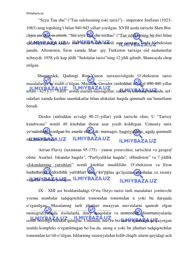 Ilmiybaza.uz 
 
 “Szyu Tan shu” (“Tan sulolasining eski tarixi”) - imperator JenSzun (1023-
1063) ning topshirig‘i bilan 940-945 yillari yozilgan. XVIII asrda tarixchi Shen Bin-
chjen uni davom ettirib, “Sin szyu Tan shu xechao” (“Tan sulolasining bir-biri bilan 
qo‘shilgan yangi xamda eski tarixi”) deb nomli asar yozgan. Unda Uzbekistan 
janubi, Afroniston, Eron xamda Shar- qiy Turkiston tarixiga oid malumotlar 
uchraydi. 1958 yili kup jildli “Sulolalar tarixi”ning 12 jildi qilinib, Shanxayda chop 
etilgan.  
Shuningdek, Qadimgi Rim-Yunon tarixnavisligida O‘zbekiston tarixi 
masalalariga to‘xtalib o‘tilgan. Masalan: Geradot (miloddan avvalgi 490-480 yillar 
urtasi - 425 y.) - “Tarix” nomli asarida massagetlar, saklar va ularning turmushi, urf-
odatlari xamda kushni mamlakatlar bilan alokalari haqida qimmatli ma’lumotlarni 
beradi.   
 Diodor (miloddan avvalgi 90-21-yillar) yirik tarixchi olim, U “Tarixiy 
kutubxona” nomli 40 kitobdan iborat asar yozib koldirgan. Umumiy tarix 
yo‘nalishida yozilgan bu asarda skif, sak, massaget, baqtriyaliklar, aqida qimmatli 
ma’lumotlar bor 
 Arrian Flaviy (taxminan 95-175) - yunon yozuvchisi, tarixchisi va geograf 
olimi. Asarlari: Iskandar haqida”, “Parfiyaliklar haqida”, «Hindiston” va 7 jildlik 
«Iskandarning yurishlari” nomli kitoblar muallifidir. O‘zbekiston va Eron 
hududlariga istilochilik yurishlari tarixi ko‘pgina qo‘lyozma manbalar va rasmiy 
xujjatlar asosida yozilgan. 
 IX - XIII asr boshlaridadagi O‘rta Osiyo tarixi turli masalalari yorituvchi 
yozma manbalar tadqiqotchilar tomonidan tomonidan u yoki bu darajada 
o‘rganilgan. Masalaning turli jihatlari muayyan mavzularni qamrab olgan 
monografiyalarda, risolalarda, ilmiy maqolalar va nomzodlik dissertatsiyalarda 
ochib berishga harakat qilingan. Umuman, mavzu biz uni o‘rganishga qo‘yayotgan 
usulda kompleks o‘rganilmagan bo‘lsa-da, uning u yoki bu jihatlari tadqiqotchilar 
tomonidan ko‘rib o‘tilgan. Ishlarning xususiyatidan kelib chiqib, ularni quyidagi uch 
