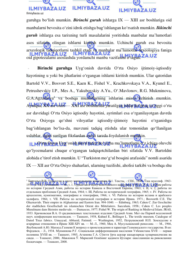 Ilmiybaza.uz 
 
guruhga bo‘lish mumkin. Birinchi guruh ishlarga IX — XIII asr boshlariga oid 
manbalarni bevosita o‘zini idrok etishga bag‘ishlangan ko‘rsatish mumkin. Ikkinchi 
guruh ishlarga esa tarixning turli masalalarini yoritishda manbalar ma’lumotlari 
asos sifatida olingan ishlarni kiritish mumkin. Uchinchi guruh esa bevosita 
arxeologik tadqiqotlarni tashkil etadi va manbalar ma’lumotlar arxeologiya faniga 
oid gipotezalarni asoslashda yordamchi manba vazifasini o‘tagan. 
Birinchi guruhga Uyg‘onish davrida O‘rta Osiyo ijtimoiy-iqtisodiy 
hayotining u yoki bu jihatlarini o‘rgangan ishlarni kiritish mumkin. Ular qatoridan 
Bartold V.V., Bosvort S.E., Kaen K., Fishel V., Krachkovskaya V.A., Kyunel E., 
Petrushevskiy I.P., Mes A., Yakubovskiy A.Yu., O‘.Mavlonov, R.G. Mukminova, 
G.A.Agzamova1 va boshqa mualliflarning ishlarini misol keltirish mumkin. 
Ayniqsa, XX asr oxiri — XXI asr boshlarida yaratilgan ishlar ko‘proq so‘nggi o‘rta 
asr davridagi O‘rta Osiyo iqtisodiy hayotini, ayrimlari esa o‘rganilayotgan davrda 
O‘rta Osiyoga qo‘shni viloyatlar iqtisodiy-ijtimoiy hayotini o‘rganishga 
bag‘ishlangan bo‘lsa-da, mavzuni tadqiq etishda ular tomonidan qo‘llanilgan 
uslublar, ilgari surilgan fikrlardan asosli tarzda foydalanish mumkin. 
O‘rta Osiyo Uyg‘onish davri tarixi bo‘yicha ma’lumotlarni o‘z ichiga oluvchi 
qo‘lyozmalarni chuqur o‘rgangan tadqiqotchilardan biri sifatida V.V. Bartoldni 
alohida e’tirof etish mumkin. U “Turkiston mo‘g‘ul bosqini arafasida” nomli asarida 
IX — XII asr O‘rta Osiyo shaharlari, ularning tuzilishi, aholisi tarkibi va boshqa shu 
                                                           
1 Бартольд В.В. Туркестан в эпоху монгольского нашествия. Ч.1. Тексты, - СПб., 1848. Ўша муаллиф. 1963-
1971. [I-VII]. Сочинения. — М., т. 1. Туркестан в эпоху монгольского нашествия. 1963; т. II.ч. 1., общие работы 
по истории Средней Азии, работы по истории Кавказа и Восточной Европы, 1963; т. II, ч. 2, работы по 
отдельным проблемам Средней Азии, 1964; т. III, Работы по исторической географии, 1965; т. IV. Работы по 
археологии, нумизматики, эпиграфике и этнографии, 1966; т. VI. Работы по истории ислама и арабского 
халифата. 1966; т. VII. Работы по исторической географии и истории Ирана. 1971.; Bosworth C.E. The 
Ghaznavids. Their empire in Afghanistan and Eastern Iran. 994-1040. — Edinburg, 1963; Cahen C. Zur Geschichte 
der stadtlichen Gesellschaft im islamischen Orient des Mittelaiters. Saeculum, 1958.; Cahen C. Les peoples 
Musulmans dans lhistoire medievale. — Damascus, 1977; Fishel W. The origin of Banking in Medieval Islam. JRAS, 
1933. Крачковская В.А. О средневековых текстильных изделиях Средней Азии. Мат-лы Первой всесоюзной 
науч. конференции востоковедов. — Ташкент, 1958, Kuhnel E., Bellinger L. The textile museum. Catalogue of 
Dated Tiraz fabrics. Umayyad, Abbasid, Fatimid. — Washington, 1952, Петрушевский И.П. Земледелие и 
агарарные отношения в Иране XIII-XIV вв. — М.-Л., 1960, Мец А. Мусульманский ренессанс. — М., 1966, 
Якубовский А.Ю. Махмуд Газневи К вопросу о происхождении и характере Газневидского государства. В кн: 
Фердовси, - Л., 1934. Мукминова Р.Г. Социальная дифференциация населения Узбекистана XVII — первая 
половина XVIII вв. — Ташкент, 1985, Агзамова Г.А. Сўнгги ўрта асрлар шаҳарларида ҳунармандчилик ва 
савдо. — Тошкент, 2000, .Мавлонов Ў. Марказий Осиёнинг қадимги йўллари: шаклланиши ва ривожланиш 
босқичлари. — Тошкент, 2008. 
