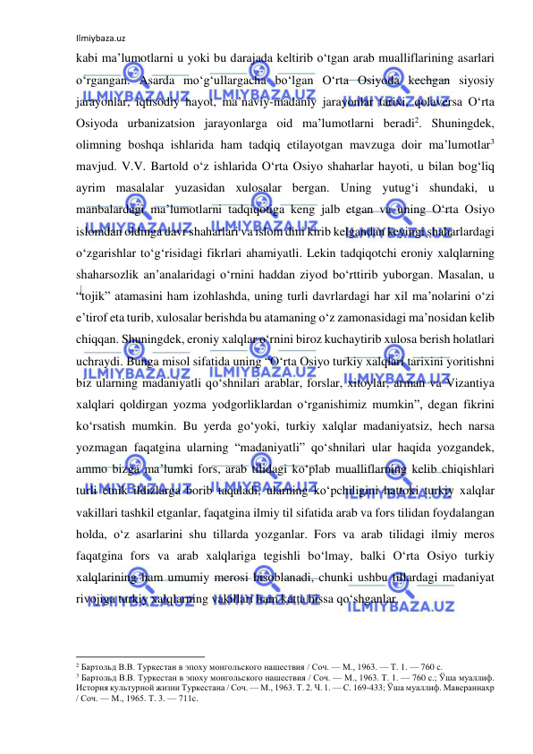 Ilmiybaza.uz 
 
kabi ma’lumotlarni u yoki bu darajada keltirib o‘tgan arab mualliflarining asarlari 
o‘rgangan. Asarda mo‘g‘ullargacha bo‘lgan O‘rta Osiyoda kechgan siyosiy 
jarayonlar, iqtisodiy hayot, ma’naviy-madaniy jarayonlar tarixi, qolaversa O‘rta 
Osiyoda urbanizatsion jarayonlarga oid ma’lumotlarni beradi2. Shuningdek, 
olimning boshqa ishlarida ham tadqiq etilayotgan mavzuga doir ma’lumotlar3 
mavjud. V.V. Bartold o‘z ishlarida O‘rta Osiyo shaharlar hayoti, u bilan bog‘liq 
ayrim masalalar yuzasidan xulosalar bergan. Uning yutug‘i shundaki, u 
manbalardagi ma’lumotlarni tadqiqotiga keng jalb etgan va uning O‘rta Osiyo 
islomdan oldinga davr shaharlari va islom dini kirib kelgandan keyingi shaharlardagi 
o‘zgarishlar to‘g‘risidagi fikrlari ahamiyatli. Lekin tadqiqotchi eroniy xalqlarning 
shaharsozlik an’analaridagi o‘rnini haddan ziyod bo‘rttirib yuborgan. Masalan, u 
“tojik” atamasini ham izohlashda, uning turli davrlardagi har xil ma’nolarini o‘zi 
e’tirof eta turib, xulosalar berishda bu atamaning o‘z zamonasidagi ma’nosidan kelib 
chiqqan. Shuningdek, eroniy xalqlar o‘rnini biroz kuchaytirib xulosa berish holatlari 
uchraydi. Bunga misol sifatida uning “O‘rta Osiyo turkiy xalqlari tarixini yoritishni 
biz ularning madaniyatli qo‘shnilari arablar, forslar, xitoylar, arman va Vizantiya 
xalqlari qoldirgan yozma yodgorliklardan o‘rganishimiz mumkin”, degan fikrini 
ko‘rsatish mumkin. Bu yerda go‘yoki, turkiy xalqlar madaniyatsiz, hech narsa 
yozmagan faqatgina ularning “madaniyatli” qo‘shnilari ular haqida yozgandek, 
ammo bizga ma’lumki fors, arab tilidagi ko‘plab mualliflarning kelib chiqishlari 
turli etnik ildizlarga borib taqaladi, ularning ko‘pchiligini hattoki turkiy xalqlar 
vakillari tashkil etganlar, faqatgina ilmiy til sifatida arab va fors tilidan foydalangan 
holda, o‘z asarlarini shu tillarda yozganlar. Fors va arab tilidagi ilmiy meros 
faqatgina fors va arab xalqlariga tegishli bo‘lmay, balki O‘rta Osiyo turkiy 
xalqlarining ham umumiy merosi hisoblanadi, chunki ushbu tillardagi madaniyat 
rivojiga turkiy xalqlarning vakillari ham katta hissa qo‘shganlar.  
                                                           
2 Бартольд В.В. Туркестан в эпоху монгольского нашествия / Соч. — М., 1963. — Т. 1. — 760 с. 
3 Бартольд В.В. Туркестан в эпоху монгольского нашествия / Соч. — М., 1963. Т. 1. — 760 с.; Ўша муаллиф. 
История культурной жизни Туркестана / Соч. — М., 1963. Т. 2. Ч. 1. — С. 169-433; Ўша муаллиф. Мавераннахр 
/ Соч. — М., 1965. Т. 3. — 711с. 
