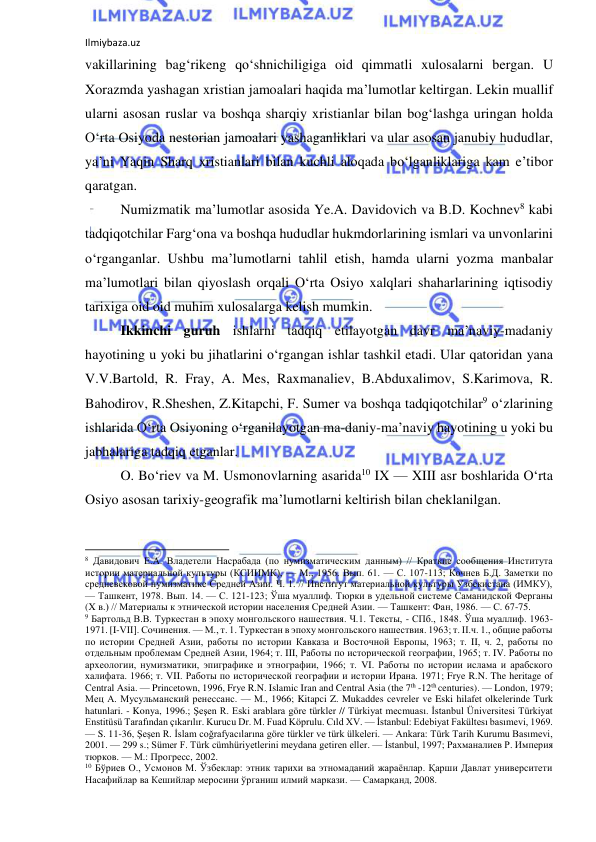 Ilmiybaza.uz 
 
vakillarining bag‘rikeng qo‘shnichiligiga oid qimmatli xulosalarni bergan. U 
Xorazmda yashagan xristian jamoalari haqida ma’lumotlar keltirgan. Lekin muallif 
ularni asosan ruslar va boshqa sharqiy xristianlar bilan bog‘lashga uringan holda 
O‘rta Osiyoda nestorian jamoalari yashaganliklari va ular asosan janubiy hududlar, 
ya’ni Yaqin Sharq xristianlari bilan kuchli aloqada bo‘lganliklariga kam e’tibor 
qaratgan.   
Numizmatik ma’lumotlar asosida Ye.A. Davidovich va B.D. Kochnev8 kabi 
tadqiqotchilar Farg‘ona va boshqa hududlar hukmdorlarining ismlari va unvonlarini 
o‘rganganlar. Ushbu ma’lumotlarni tahlil etish, hamda ularni yozma manbalar 
ma’lumotlari bilan qiyoslash orqali O‘rta Osiyo xalqlari shaharlarining iqtisodiy 
tarixiga oid oid muhim xulosalarga kelish mumkin. 
Ikkinchi guruh ishlarni tadqiq etilayotgan davr ma’naviy-madaniy 
hayotining u yoki bu jihatlarini o‘rgangan ishlar tashkil etadi. Ular qatoridan yana 
V.V.Bartold, R. Fray, A. Mes, Raxmanaliev, B.Abduxalimov, S.Karimova, R. 
Bahodirov, R.Sheshen, Z.Kitapchi, F. Sumer va boshqa tadqiqotchilar9 o‘zlarining 
ishlarida O‘rta Osiyoning o‘rganilayotgan ma-daniy-ma’naviy hayotining u yoki bu 
jabhalariga tadqiq etganlar. 
O. Bo‘riev va M. Usmonovlarning asarida10 IX — XIII asr boshlarida O‘rta 
Osiyo asosan tarixiy-geografik ma’lumotlarni keltirish bilan cheklanilgan. 
                                                           
8 Давидович Е.А. Владетели Насрабада (по нумизматическим данным) // Краткие сообщения Института 
истории материальной культуры (КСИИМК), — М., 1956. Вып. 61. — С. 107-113; Кочнев Б.Д. Заметки по 
средневековой нумизматике Средней Азии. Ч. 1. // Институт материальной культуры Узбекистана (ИМКУ), 
— Ташкент, 1978. Вып. 14. — С. 121-123; Ўша муаллиф. Тюрки в удельной системе Саманидской Ферганы 
(X в.) // Материалы к этнической истории населения Средней Азии. — Ташкент: Фан, 1986. — С. 67-75. 
9 Бартольд В.В. Туркестан в эпоху монгольского нашествия. Ч.1. Тексты, - СПб., 1848. Ўша муаллиф. 1963-
1971. [I-VII]. Сочинения. — М., т. 1. Туркестан в эпоху монгольского нашествия. 1963; т. II.ч. 1., общие работы 
по истории Средней Азии, работы по истории Кавказа и Восточной Европы, 1963; т. II, ч. 2, работы по 
отдельным проблемам Средней Азии, 1964; т. III, Работы по исторической географии, 1965; т. IV. Работы по 
археологии, нумизматики, эпиграфике и этнографии, 1966; т. VI. Работы по истории ислама и арабского 
халифата. 1966; т. VII. Работы по исторической географии и истории Ирана. 1971; Frye R.N. The heritage of 
Central Asia. — Princetown, 1996, Frye R.N. Islamic Iran and Central Asia (the 7th -12th centuries). — London, 1979; 
Мец А. Мусульманский ренессанс. — М., 1966; Kitapci Z. Mukaddes cevreler ve Eski hilafet olkelerinde Turk 
hatunlari. - Konya, 1996.; Şeşen R. Eski arablara göre türkler // Türkiyat mecmuası. İstanbul Üniversitesi Türkiyat 
Enstitüsü Tarafından çıkarılır. Kurucu Dr. M. Fuad Köprulu. Cıld XV. — İstanbul: Edebiyat Fakültesı basımevi, 1969. 
— S. 11-36, Şeşen R. İslam coğrafyacılarına göre türkler ve türk ülkeleri. — Ankara: Türk Tarih Kurumu Basımevi, 
2001. — 299 s.; Sümer F. Türk cümhüriyetlerini meydana getiren eller. — İstanbul, 1997; Рахманалиев Р. Империя 
тюрков. — М.: Прогресс, 2002. 
10 Бўриев О., Усмонов М. Ўзбеклар: этник тарихи ва этномаданий жараёнлар. Қарши Давлат университети 
Насафийлар ва Кешийлар меросини ўрганиш илмий маркази. — Самарқанд, 2008. 
