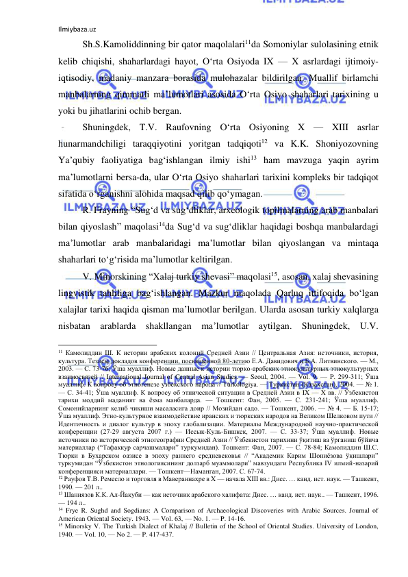 Ilmiybaza.uz 
 
Sh.S.Kamoliddinning bir qator maqolalari11da Somoniylar sulolasining etnik 
kelib chiqishi, shaharlardagi hayot, O‘rta Osiyoda IX — X asrlardagi ijtimoiy-
iqtisodiy, madaniy manzara borasida mulohazalar bildirilgan. Muallif birlamchi 
manbalarning qimmatli ma’lumotlari asosida O‘rta Osiyo shaharlari tarixining u 
yoki bu jihatlarini ochib bergan.  
Shuningdek, T.V. Raufovning O‘rta Osiyoning X — XIII asrlar 
hunarmandchiligi taraqqiyotini yoritgan tadqiqoti12 va K.K. Shoniyozovning 
Ya’qubiy faoliyatiga bag‘ishlangan ilmiy ishi13 ham mavzuga yaqin ayrim 
ma’lumotlarni bersa-da, ular O‘rta Osiyo shaharlari tarixini kompleks bir tadqiqot 
sifatida o‘rganishni alohida maqsad qilib qo‘ymagan. 
R. Frayning “Sug‘d va sug‘dliklar, arxeologik topilmalarning arab manbalari 
bilan qiyoslash” maqolasi14da Sug‘d va sug‘dliklar haqidagi boshqa manbalardagi 
ma’lumotlar arab manbalaridagi ma’lumotlar bilan qiyoslangan va mintaqa 
shaharlari to‘g‘risida ma’lumotlar keltirilgan.  
V. Minorskining “Xalaj turkiy shevasi” maqolasi15, asosan, xalaj shevasining 
lingvistik tahliliga bag‘ishlangan. Mazkur maqolada Qarluq ittifoqida bo‘lgan 
xalajlar tarixi haqida qisman ma’lumotlar berilgan. Ularda asosan turkiy xalqlarga 
nisbatan arablarda shakllangan ma’lumotlar aytilgan. Shuningdek, U.V. 
                                                           
11 Камолиддин Ш. К истории арабских колоний Средней Азии // Центральная Азия: источники, история, 
культура. Тезисы докладов конференции, посвященной 80-летию Е.А. Давидович и Б.А. Литвинского. — М., 
2003. — С. 73-76; Ўша муаллиф. Новые данные к истории тюрко-арабских этнокультурных этнокультурных 
взаимосвязей // International Journal of Central Asian Studies. — Seoul, 2004. — Vol. 9. — P. 299-311; Ўша 
муаллиф. К вопросу об этногенезе узбекского народа // Turkologiya. — Туркистан (Казахстан), 2004. — № 1. 
— С. 34-41; Ўша муаллиф. К вопросу об этнической ситуации в Средней Азии в IX — X вв. // Ўзбекистон 
тарихи моддий маданият ва ёзма манбаларда. — Тошкент: Фан, 2005. — С. 231-241; Ўша муаллиф. 
Сомонийларнинг келиб чиқиши масаласига доир // Мозийдан садо. — Тошкент, 2006. — № 4. — Б. 15-17; 
Ўша муаллиф. Этно-культурное взаимодействие иранских и тюркских народов на Великом Шелковом пути // 
Идентичность и диалог культур в эпоху глобализации. Материалы Международной научно-практической 
конференции (27-29 августа 2007 г.) — Иссык-Куль-Бишкек, 2007. — С. 33-37; Ўша муаллиф. Новые 
источники по исторической этногеографии Средней Азии // Ўзбекистон тарихини ўқитиш ва ўрганиш бўйича 
материаллар (“Тафаккур сарчашмалари” туркумидан). Тошкент: Фан, 2007. — С. 78-84; Камолиддин Ш.С. 
Тюрки в Бухарском оазисе в эпоху раннего средневековья // “Академик Карим Шониёзова ўқишлари” 
туркумидан “Ўзбекистон этнологиясининг долзарб муаммолари” мавзуидаги Республика IV илмий-назарий 
конференцияси материаллари. — Тошкент—Наманган, 2007. С. 67-74.  
12 Рауфов Т.В. Ремесло и торговля в Мавераннахре в X — начала XIII вв.: Дисс. … канд. ист. наук. — Ташкент, 
1990. — 201 л.. 
13 Шаниязов К.К. Ал-Йакуби — как источник арабского халифата: Дисс. … канд. ист. наук.. — Ташкент, 1996. 
— 194 л..  
14 Frye R. Sughd and Sogdians: A Comparison of Archaeological Discoveries with Arabic Sources. Journal of 
American Oriental Society. 1943. — Vol. 63, — No. 1. — P. 14-16. 
15 Minorsky V. The Turkish Dialect of Khalaj // Bulletin of the School of Oriental Studies. University of London, 
1940. — Vol. 10, — No 2. — P. 417-437. 
