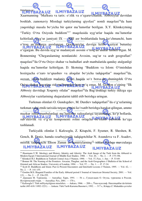 Ilmiybaza.uz 
 
Xaarmanning “Mafkura va tarix: o‘zlik va o‘zgaruvchanlik. Abbosiylar davridan 
boshlab, zamonaviy Misrdagi turkiylarning qiyofasi” nomli maqolasi16da ham 
yuqoridagi masala bo‘yicha bir qator ma’lumotlar berilgan. X.Y. Klimkeytning 
“Turkiy O‘rta Osiyoda buddizm”17 maqolasida uyg‘urlar haqida ma’lumotlar 
keltiriladi. Uyg‘ur jamiyati IX — XIII asr boshlaridada ham ko‘chmanchi, ham 
o‘troq an’analarga asoslangan. Qoraxoniylar davriga kelib, vaziyat butunlay 
o‘zgargan. Bu davrda uyg‘ur madaniyati asosini o‘troq an’analar tashkil etgan. M. 
Bonnerning “Chegaralarning nomlanishi: Avosim, sug‘ur va arab geograflari” 
maqolasi18da O‘rta Osiyo shahar va hududlari arab manbalarida qanday atalganligi 
haqida ma’lumotlar keltirilgan. D. Skotning “Buddizm va Islom: O‘tmishdan 
hozirgacha o‘zaro to‘qnashuv va aloqalar bo‘yicha tadqiqotlar” maqolasi19da, 
asosan, islom-buddizm madaniy ta’siri haqida so‘z borsa-da, shuningdek O‘rta 
Osiyo shahar hayotiga oid ma’lumotlar ham yo‘q emas. M. Gordon o‘zining “Ilk 
Abbosiy davridagi Xoqoniy oilalar” maqolasi20da Bag‘doddagi turkiy ildizga ega 
Abbosiylar vazirlarining shajaralarini tahlil etib berishga uringan.  
Turkman olimlari O. Gundogdiev, M. Durdiev tadqiqotlari21da o‘g‘uzlarning 
turkman xalqi etnik tarixida tutgan o‘rnini ko‘rsatib berishga harakat qilingan, ammo 
mazkur ishlar manbalardagi ma’lumotlar xulosalariga tayanmagan, ko‘p hollarda, 
sub’ektivlik va o‘g‘uz komponenti rolini ortiqcha bo‘rttirib yuborish ko‘zga 
tashlanadi. 
Turkiyalik olimlar I. Kafesoglu, Z. Kitapchi, F. Syumer, R. Sheshen, R. 
Gench, B. Deniz, hamda ozarbayjonlik tadqiqotchilar N. Axundova va F. Asadov, 
misrlik tadqiqotchi Ehson Zunun as-Somiriylarning22 ishlari boshqa mavzularga 
                                                           
16 Haarmann U.W. Ideology and History, Identity and Alterity: The Arab Image of the Turk from the Abbasid to 
Modern Egypt // International Journal of Middle East Studies. 1988. — Vol. 20, — No. 2. — P. 175-196. 
17 Klimkeit H.J. Buddhism in Turkish Central Asia // Numen. 1990. — Vol. 37, Fasc. 1. Jun.— P. 53-69. 
18 Bonner M. The Naming of the Frontiers: Awasim, Thughur, and the Arab Geographers // Bulletin of the School of 
Oriental and African Studies. University of London, 1994. — Vol. 57, — No. 1. — P. 17-24. 
19 Scott D. Buddhism and Islam: Past to Present Encounters and Interfaith Lessons // Numen, 1995. — Vol. 42, — 
No. 2. — P. 141-155. 
20 Gordon M.S. Haqanid Families of the Early Abbasid period // Journal of American Oriental Society, 2001. — Vol. 
121, — No. 2. — P. 236-255. 
21 Дурдыев М. Туркмены. — Ашхабад: Харп, 1991. — 56 с.; Гундогдыев О. Огузы, туркмены и Россия. 
Исторический очерк. — Ашхабад: Рух, 2001. — 170 c. 
22 Kafesoglu İ. Türk milliyetçılığının meselelerı. — Ankara, 1966. — 208 s.; Ўша муаллиф. Harezmşahlar devletinin 
tarihi (485-618 / 1092-1221). — Ankara: Türk Tarih Kurumu Basımevi, 1992. — 317 s.; Kitapçı Z. Mukaddes çevreler 
