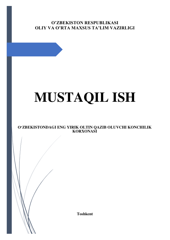  
 
 
 
O’ZBEKISTON RESPUBLIKASI 
OLIY VA O’RTA MAXSUS TA’LIM VAZIRLIGI 
 
 
 
 
 
 
 
 
 
 
 
 
MUSTAQIL ISH 
 
 
 
 
 
O‘ZBEKISTONDAGI ENG YIRIK OLTIN QAZIB OLUVCHI KONCHILIK 
KORXONASI 
 
 
 
 
 
 
 
 
 
 
 
 
 
 
 
 
 
Toshkent 
 
