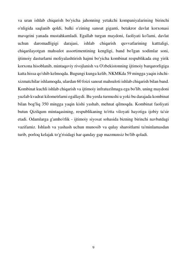  
9 
 
va uran ishlab chiqarish bo'yicha jahonning yetakchi kompaniyalarining birinchi 
o'nligida saqlanib qoldi, balki o'zining sanoat giganti, betakror davlat korxonasi 
mavqeini yanada mustahkamladi. Egallab turgan maydoni, faoliyati ko'lami, davlat 
uchun 
daromadligigi 
darajasi, 
ishlab 
chiqarish 
quvvatlarining 
katttaligi, 
chiqarilayotgan mahsulot assortimentining kengligi, band bo'lgan xodimlar soni, 
ijtimoiy dasturlarni moliyalashtirish hajmi bo'yicha kombinat respublikada eng yirik 
korxona hisoblanib, mintaqaviy rivojlanish va O'zbekistonning ijtimoiy barqarorligiga 
katta hissa qo'shib kelmoqda. Bugungi kunga kelib, NKMKda 59 mingga yaqin ishchi-
xizmatchilar ishlamoqda, ulardan 60 foizi sanoat mahsuloti ishlab chiqarish bilan band. 
Kombinat kuchli ishlab chiqarish va ijtimoiy infratuzilmaga ega bo'lib, uning maydoni 
yuzlab kvadrat kilometrlarni egallaydi. Bu yerda turmushi u yoki bu darajada kombinat 
bilan bog'liq 350 mingga yaqin kishi yashab, mehnat qilmoqda. Kombinat faoliyati 
butun Qizilqum mintaqasining, respublikaning to'rtta viloyati hayotiga ijobiy ta'sir 
etadi. Odamlarga g'amho'rlik - ijtimoiy siyosat sohasida bizning birinchi navbatdagi 
vazifamiz. Ishlash va yashash uchun munosib va qulay sharoitlarni ta'minlamasdan 
turib, porloq kelajak to'g'risidagi har qanday gap mazmunsiz bo'lib qoladi. 
 
 
 
 
 
 
 
 
 
 
 
 
 
 
