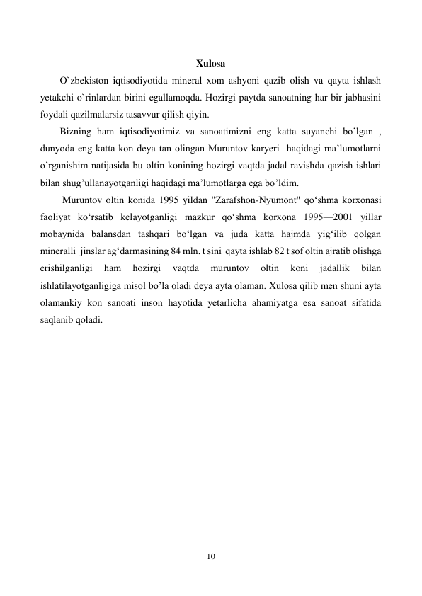  
10 
 
 
Xulosa 
        O`zbekiston iqtisodiyotida mineral xom ashyoni qazib olish va qayta ishlash 
yetakchi o`rinlardan birini egallamoqda. Hozirgi paytda sanoatning har bir jabhasini 
foydali qazilmalarsiz tasavvur qilish qiyin.  
        Bizning ham iqtisodiyotimiz va sanoatimizni eng katta suyanchi bo’lgan , 
dunyoda eng katta kon deya tan olingan Muruntov karyeri  haqidagi ma’lumotlarni 
o’rganishim natijasida bu oltin konining hozirgi vaqtda jadal ravishda qazish ishlari 
bilan shug’ullanayotganligi haqidagi ma’lumotlarga ega bo’ldim.    
         Muruntov oltin konida 1995 yildan "Zarafshon-Nyumont" qoʻshma korxonasi 
faoliyat koʻrsatib kelayotganligi mazkur qoʻshma korxona 1995—2001 yillar 
mobaynida balansdan tashqari boʻlgan va juda katta hajmda yigʻilib qolgan 
mineralli  jinslar agʻdarmasining 84 mln. t sini  qayta ishlab 82 t sof oltin ajratib olishga 
erishilganligi 
ham 
hozirgi 
vaqtda 
muruntov 
oltin 
koni 
jadallik 
bilan 
ishlatilayotganligiga misol bo’la oladi deya ayta olaman. Xulosa qilib men shuni ayta 
olamankiy kon sanoati inson hayotida yetarlicha ahamiyatga esa sanoat sifatida 
saqlanib qoladi. 
 
 
 
 
 
 
 
 
 
 
 
 
 
