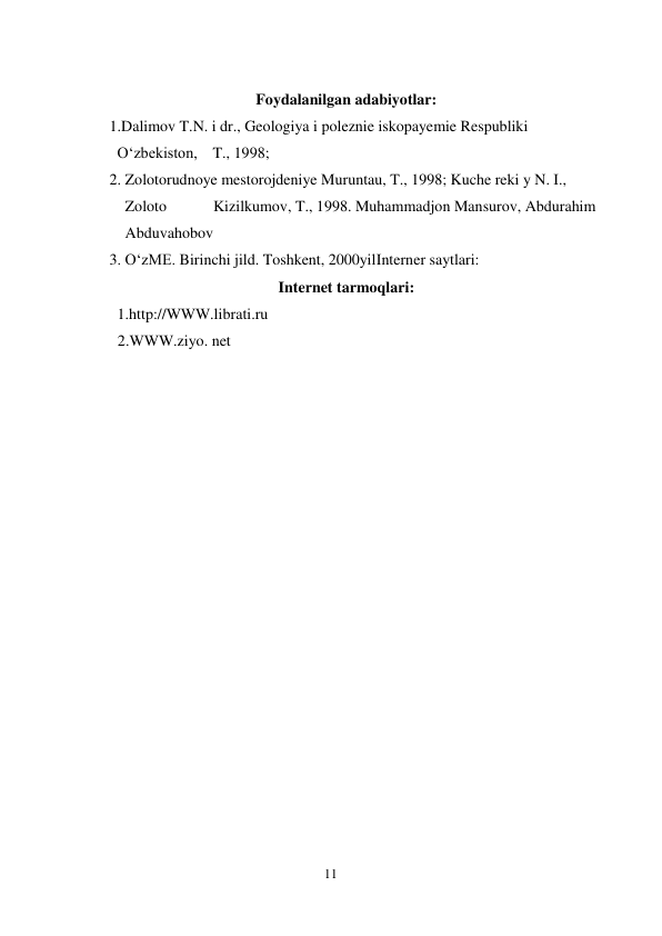  
11 
 
 
Foydalanilgan adabiyotlar: 
            1.Dalimov T.N. i dr., Geologiya i poleznie iskopayemie Respubliki  
              Oʻzbekiston,    T., 1998; 
            2. Zolotorudnoye mestorojdeniye Muruntau, T., 1998; Kuche reki y N. I.,  
                Zoloto            Kizilkumov, T., 1998. Muhammadjon Mansurov, Abdurahim  
                Abduvahobov 
            3. OʻzME. Birinchi jild. Toshkent, 2000yilInterner saytlari: 
Internet tarmoqlari: 
              1.http://WWW.librati.ru  
      2.WWW.ziyo. net  
 
