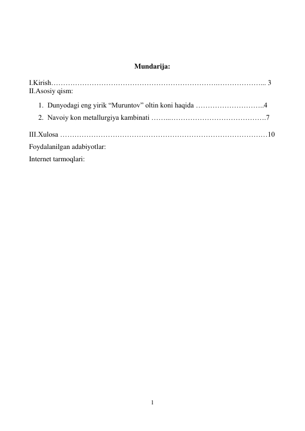  
1 
 
 
 
 
 
Mundarija: 
 
I.Kirish…………………………………………………………….………………... 3                   
II.Asosiy qism: 
1. Dunyodagi eng yirik “Muruntov” oltin koni haqida ………………………..4    
2. Navoiy kon metallurgiya kambinati ……...………………………………….7 
III.Xulosa ……………………………………………………………………………10 
Foydalanilgan adabiyotlar: 
Internet tarmoqlari: 
 
 
 
 
 
 
 
 
 
 
 
 
 
 
 
 
 
 
 
 
 
 
 
 
 
 
 
 
 
 
 
