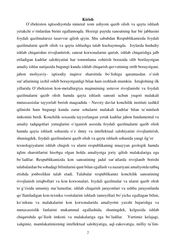  
2 
 
Kirish 
         O`zbekiston iqtisodiyotida mineral xom ashyoni qazib olish va qayta ishlash 
yetakchi o`rinlardan birini egallamoqda. Hozirgi paytda sanoatning har bir jabhasini 
foydali qazilmalarsiz tasavvur qilish qiyin. Shu sababdan Respublikamizda foydali 
qazilmalarni qazib olish va qayta ishlashga talab kuchaymoqda.  Joylarda hududiy 
ishlab chiqarishni rivojlantirish, sanoat korxonalarini qurish, ishlab chiqarishga jalb 
etiladigan kadrlar salohiyatini har tomonlama oshirish borasida olib borilayotgan 
amaliy ishlar natijasida bugungi kunda ishlab chiqarish quvvatining ortib borayotgani, 
jahon moliyaviy- iqtisodiy inqiroz sharoitida bo`lishiga qaramasdan o`sish 
sur`atlarining izchil oshib borayotganligi bilan ham izohlash mumkin.  Istiqlolning ilk 
yillarida O`zbekiston kon-metallurgiya majmuining ustuvor rivojlanishi va foydali 
qazilmalarni qazib olish hamda qayta ishlash sanoati uchun yuqori malakali 
mutaxassislar tayyorlab berish maqsadida - Navoiy davlat konchilik instituti tashkil 
qilinishi ham bugungi kunda zarur sohalarni malakali kadrlar bilan ta`minlash 
imkonini berdi. Konchilik soxasida tayyorlangan yetuk kadrlar jahon fundamental va 
amaliy tadqiqotlari yutuqlarini o`rganish asosida foydali qazilmalarni qazib olish 
hamda qayta ishlash sohasida o`z ilmiy va intellektual salohiyatini rivojlantirish, 
shuningdek, foydali qazilmalarni qazib olish va qayta ishlash sohasida yangi ilg’or  
texnologiyalarni ishlab chiqish va ularni respublikaning muayyan geologik hamda 
iqlim sharoitlarini hisobga olgan holda amaliyotga joriy qilish malakalariga ega 
bo`ladilar. Respublikamizda kon sanoatining jadal sur`atlarda rivojlanib borishi 
talabalardan bu sohadagi bilimlarini qunt bilan egallash va nazariyani amaliyotda tatbiq 
etishda jonbozlikni talab etadi. Talabalar respublikamiz konchilik sanoatining 
rivojlanish istiqbollari va kon korxonalari, foydali qazilmalar va ularni qazib olish 
to`g’risida umumiy ma`lumotlar, ishlab chiqarish jarayonlari va ushbu jarayonlarda 
qo`llaniladigan kon-texnika vositalarini ishlash tamoyillari bo`yicha egallagan bilim, 
ko`nikma va malakalarini kon korxonalarida amaliyotni yaxshi bajarishga va 
mutaxassislik fanlarini mukammal egallashida, shuningdek, kelgusida ishlab 
chiqarishda qo`llash imkoni va malakalariga ega bo`ladilar.  Yurtimiz kelajagi, 
xalqimiz, mamlakatimizning intellektual salohiyatiga, aql-zakovatiga, milliy ta`lim-
