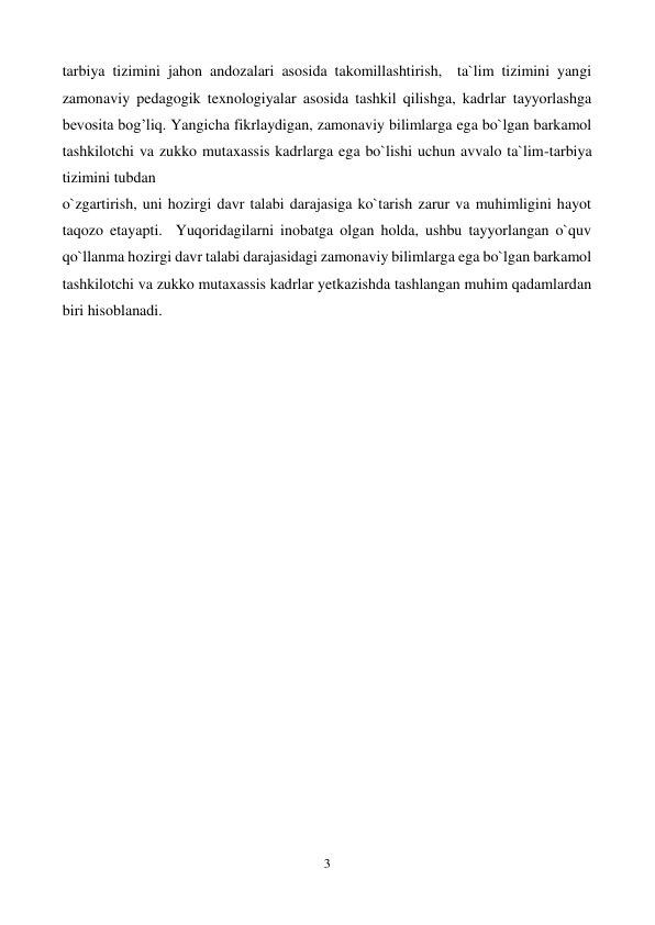  
3 
 
tarbiya tizimini jahon andozalari asosida takomillashtirish,  ta`lim tizimini yangi  
zamonaviy pedagogik texnologiyalar asosida tashkil qilishga, kadrlar tayyorlashga 
bevosita bog’liq. Yangicha fikrlaydigan, zamonaviy bilimlarga ega bo`lgan barkamol 
tashkilotchi va zukko mutaxassis kadrlarga ega bo`lishi uchun avvalo ta`lim-tarbiya 
tizimini tubdan  
o`zgartirish, uni hozirgi davr talabi darajasiga ko`tarish zarur va muhimligini hayot 
taqozo etayapti.  Yuqoridagilarni inobatga olgan holda, ushbu tayyorlangan o`quv 
qo`llanma hozirgi davr talabi darajasidagi zamonaviy bilimlarga ega bo`lgan barkamol 
tashkilotchi va zukko mutaxassis kadrlar yetkazishda tashlangan muhim qadamlardan 
biri hisoblanadi.  
 
 
 
 
 
 
 
 
 
 
 
 
 
 
 
 
 
 
 
 
