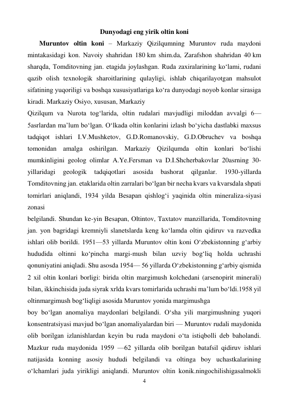  
4 
 
Dunyodagi eng yirik oltin koni 
       Muruntov oltin koni – Markaziy Qizilqumning Muruntov ruda maydoni 
mintakasidagi kon. Navoiy shahridan 180 km shim.da, Zarafshon shahridan 40 km 
sharqda, Tomditovning jan. etagida joylashgan. Ruda zaxiralarining koʻlami, rudani 
qazib olish texnologik sharoitlarining qulayligi, ishlab chiqarilayotgan mahsulot 
sifatining yuqoriligi va boshqa xususiyatlariga koʻra dunyodagi noyob konlar sirasiga 
kiradi. Markaziy Osiyo, xususan, Markaziy 
Qizilqum va Nurota togʻlarida, oltin rudalari mavjudligi miloddan avvalgi 6—
5asrlardan maʼlum boʻlgan. Oʻlkada oltin konlarini izlash boʻyicha dastlabki maxsus 
tadqiqot ishlari I.V.Mushketov, G.D.Romanovskiy, G.D.Obruchev va boshqa 
tomonidan amalga oshirilgan. Markaziy Qizilqumda oltin konlari boʻlishi 
mumkinligini geolog olimlar A.Ye.Fersman va D.I.Shcherbakovlar 20asrning 30-
yillaridagi 
geologik 
tadqiqotlari 
asosida 
bashorat 
qilganlar. 
1930-yillarda 
Tomditovning jan. etaklarida oltin zarralari boʻlgan bir necha kvars va kvarsdala shpati 
tomirlari aniqlandi, 1934 yilda Besapan qishlogʻi yaqinida oltin mineraliza-siyasi 
zonasi 
belgilandi. Shundan ke-yin Besapan, Oltintov, Taxtatov manzillarida, Tomditovning 
jan. yon bagridagi kremniyli slanetslarda keng koʻlamda oltin qidiruv va razvedka 
ishlari olib borildi. 1951—53 yillarda Muruntov oltin koni Oʻzbekistonning gʻarbiy 
hududida oltinni koʻpincha margi-mush bilan uzviy bogʻliq holda uchrashi 
qonuniyatini aniqladi. Shu asosda 1954— 56 yillarda Oʻzbekistonning gʻarbiy qismida 
2 xil oltin konlari borligi: birida oltin margimush kolchedani (arsenopirit minerali) 
bilan, ikkinchisida juda siyrak xrlda kvars tomirlarida uchrashi maʼlum boʻldi.1958 yil 
oltinmargimush bogʻliqligi asosida Muruntov yonida margimushga 
boy boʻlgan anomaliya maydonlari belgilandi. Oʻsha yili margimushning yuqori 
konsentratsiyasi mavjud boʻlgan anomaliyalardan biri — Muruntov rudali maydonida 
olib borilgan izlanishlardan keyin bu ruda maydoni oʻta istiqbolli deb baholandi. 
Mazkur ruda maydonida 1959 —62 yillarda olib borilgan batafsil qidiruv ishlari 
natijasida konning asosiy hududi belgilandi va oltinga boy uchastkalarining 
oʻlchamlari juda yirikligi aniqlandi. Muruntov oltin konik.ningochilishigasalmokli 
