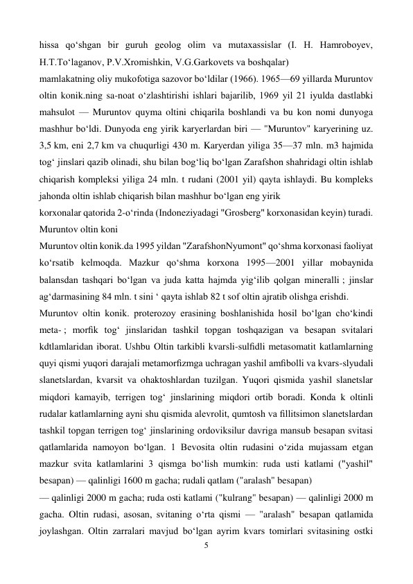  
5 
 
hissa qoʻshgan bir guruh geolog olim va mutaxassislar (I. H. Hamroboyev, 
H.T.Toʻlaganov, P.V.Xromishkin, V.G.Garkovets va boshqalar) 
mamlakatning oliy mukofotiga sazovor boʻldilar (1966). 1965—69 yillarda Muruntov 
oltin konik.ning sa-noat oʻzlashtirishi ishlari bajarilib, 1969 yil 21 iyulda dastlabki 
mahsulot — Muruntov quyma oltini chiqarila boshlandi va bu kon nomi dunyoga 
mashhur boʻldi. Dunyoda eng yirik karyerlardan biri — "Muruntov" karyerining uz. 
3,5 km, eni 2,7 km va chuqurligi 430 m. Karyerdan yiliga 35—37 mln. m3 hajmida 
togʻ jinslari qazib olinadi, shu bilan bogʻliq boʻlgan Zarafshon shahridagi oltin ishlab 
chiqarish kompleksi yiliga 24 mln. t rudani (2001 yil) qayta ishlaydi. Bu kompleks 
jahonda oltin ishlab chiqarish bilan mashhur boʻlgan eng yirik 
korxonalar qatorida 2-oʻrinda (Indoneziyadagi "Grosberg" korxonasidan keyin) turadi. 
Muruntov oltin koni 
Muruntov oltin konik.da 1995 yildan "ZarafshonNyumont" qoʻshma korxonasi faoliyat 
koʻrsatib kelmoqda. Mazkur qoʻshma korxona 1995—2001 yillar mobaynida 
balansdan tashqari boʻlgan va juda katta hajmda yigʻilib qolgan mineralli ; jinslar 
agʻdarmasining 84 mln. t sini ‘ qayta ishlab 82 t sof oltin ajratib olishga erishdi. 
Muruntov oltin konik. proterozoy erasining boshlanishida hosil boʻlgan choʻkindi 
meta- ; morﬁk togʻ jinslaridan tashkil topgan toshqazigan va besapan svitalari 
kdtlamlaridan iborat. Ushbu Oltin tarkibli kvarsli-sulﬁdli metasomatit katlamlarning 
quyi qismi yuqori darajali metamorﬁzmga uchragan yashil amﬁbolli va kvars-slyudali 
slanetslardan, kvarsit va ohaktoshlardan tuzilgan. Yuqori qismida yashil slanetslar 
miqdori kamayib, terrigen togʻ jinslarining miqdori ortib boradi. Konda k oltinli 
rudalar katlamlarning ayni shu qismida alevrolit, qumtosh va ﬁllitsimon slanetslardan 
tashkil topgan terrigen togʻ jinslarining ordoviksilur davriga mansub besapan svitasi 
qatlamlarida namoyon boʻlgan. 1 Bevosita oltin rudasini oʻzida mujassam etgan 
mazkur svita katlamlarini 3 qismga boʻlish mumkin: ruda usti katlami ("yashil" 
besapan) — qalinligi 1600 m gacha; rudali qatlam ("aralash" besapan) 
— qalinligi 2000 m gacha; ruda osti katlami ("kulrang" besapan) — qalinligi 2000 m 
gacha. Oltin rudasi, asosan, svitaning oʻrta qismi — "aralash" besapan qatlamida 
joylashgan. Oltin zarralari mavjud boʻlgan ayrim kvars tomirlari svitasining ostki 
