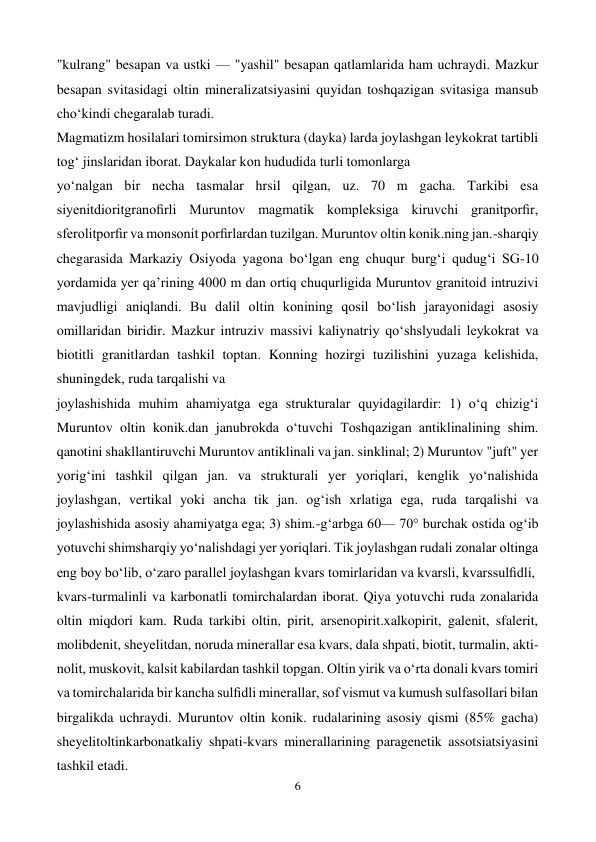  
6 
 
"kulrang" besapan va ustki — "yashil" besapan qatlamlarida ham uchraydi. Mazkur 
besapan svitasidagi oltin mineralizatsiyasini quyidan toshqazigan svitasiga mansub 
choʻkindi chegaralab turadi. 
Magmatizm hosilalari tomirsimon struktura (dayka) larda joylashgan leykokrat tartibli 
togʻ jinslaridan iborat. Daykalar kon hududida turli tomonlarga 
yoʻnalgan bir necha tasmalar hrsil qilgan, uz. 70 m gacha. Tarkibi esa 
siyenitdioritgranoﬁrli Muruntov magmatik kompleksiga kiruvchi granitporﬁr, 
sferolitporﬁr va monsonit porﬁrlardan tuzilgan. Muruntov oltin konik.ning jan.-sharqiy 
chegarasida Markaziy Osiyoda yagona boʻlgan eng chuqur burgʻi qudugʻi SG-10 
yordamida yer qaʼrining 4000 m dan ortiq chuqurligida Muruntov granitoid intruzivi 
mavjudligi aniqlandi. Bu dalil oltin konining qosil boʻlish jarayonidagi asosiy 
omillaridan biridir. Mazkur intruziv massivi kaliynatriy qoʻshslyudali leykokrat va 
biotitli granitlardan tashkil toptan. Konning hozirgi tuzilishini yuzaga kelishida, 
shuningdek, ruda tarqalishi va 
joylashishida muhim ahamiyatga ega strukturalar quyidagilardir: 1) oʻq chizigʻi 
Muruntov oltin konik.dan janubrokda oʻtuvchi Toshqazigan antiklinalining shim. 
qanotini shakllantiruvchi Muruntov antiklinali va jan. sinklinal; 2) Muruntov "juft" yer 
yorigʻini tashkil qilgan jan. va strukturali yer yoriqlari, kenglik yoʻnalishida 
joylashgan, vertikal yoki ancha tik jan. ogʻish xrlatiga ega, ruda tarqalishi va 
joylashishida asosiy ahamiyatga ega; 3) shim.-gʻarbga 60— 70° burchak ostida ogʻib 
yotuvchi shimsharqiy yoʻnalishdagi yer yoriqlari. Tik joylashgan rudali zonalar oltinga 
eng boy boʻlib, oʻzaro parallel joylashgan kvars tomirlaridan va kvarsli, kvarssulﬁdli, 
kvars-turmalinli va karbonatli tomirchalardan iborat. Qiya yotuvchi ruda zonalarida 
oltin miqdori kam. Ruda tarkibi oltin, pirit, arsenopirit.xalkopirit, galenit, sfalerit, 
molibdenit, sheyelitdan, noruda minerallar esa kvars, dala shpati, biotit, turmalin, akti-
nolit, muskovit, kalsit kabilardan tashkil topgan. Oltin yirik va oʻrta donali kvars tomiri 
va tomirchalarida bir kancha sulﬁdli minerallar, sof vismut va kumush sulfasollari bilan 
birgalikda uchraydi. Muruntov oltin konik. rudalarining asosiy qismi (85% gacha) 
sheyelitoltinkarbonatkaliy shpati-kvars minerallarining paragenetik assotsiatsiyasini 
tashkil etadi. 
