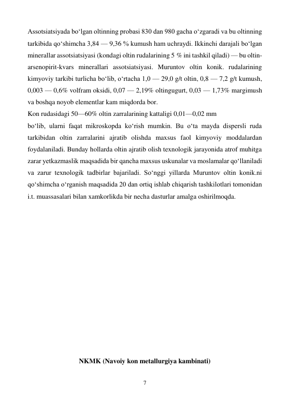  
7 
 
Assotsiatsiyada boʻlgan oltinning probasi 830 dan 980 gacha oʻzgaradi va bu oltinning 
tarkibida qoʻshimcha 3,84 — 9,36 % kumush ham uchraydi. Ikkinchi darajali boʻlgan 
minerallar assotsiatsiyasi (kondagi oltin rudalarining 5 % ini tashkil qiladi) — bu oltin-
arsenopirit-kvars minerallari assotsiatsiyasi. Muruntov oltin konik. rudalarining 
kimyoviy tarkibi turlicha boʻlib, oʻrtacha 1,0 — 29,0 g/t oltin, 0,8 — 7,2 g/t kumush, 
0,003 — 0,6% volfram oksidi, 0,07 — 2,19% oltingugurt, 0,03 — 1,73% margimush 
va boshqa noyob elementlar kam miqdorda bor. 
Kon rudasidagi 50—60% oltin zarralarining kattaligi 0,01—0,02 mm 
boʻlib, ularni faqat mikroskopda koʻrish mumkin. Bu oʻta mayda dispersli ruda 
tarkibidan oltin zarralarini ajratib olishda maxsus faol kimyoviy moddalardan 
foydalaniladi. Bunday hollarda oltin ajratib olish texnologik jarayonida atrof muhitga 
zarar yetkazmaslik maqsadida bir qancha maxsus uskunalar va moslamalar qoʻllaniladi 
va zarur texnologik tadbirlar bajariladi. Soʻnggi yillarda Muruntov oltin konik.ni 
qoʻshimcha oʻrganish maqsadida 20 dan ortiq ishlab chiqarish tashkilotlari tomonidan 
i.t. muassasalari bilan xamkorlikda bir necha dasturlar amalga oshirilmoqda. 
 
 
 
 
 
 
 
 
 
 
 
 
 
NKMK (Navoiy kon metallurgiya kambinati) 
