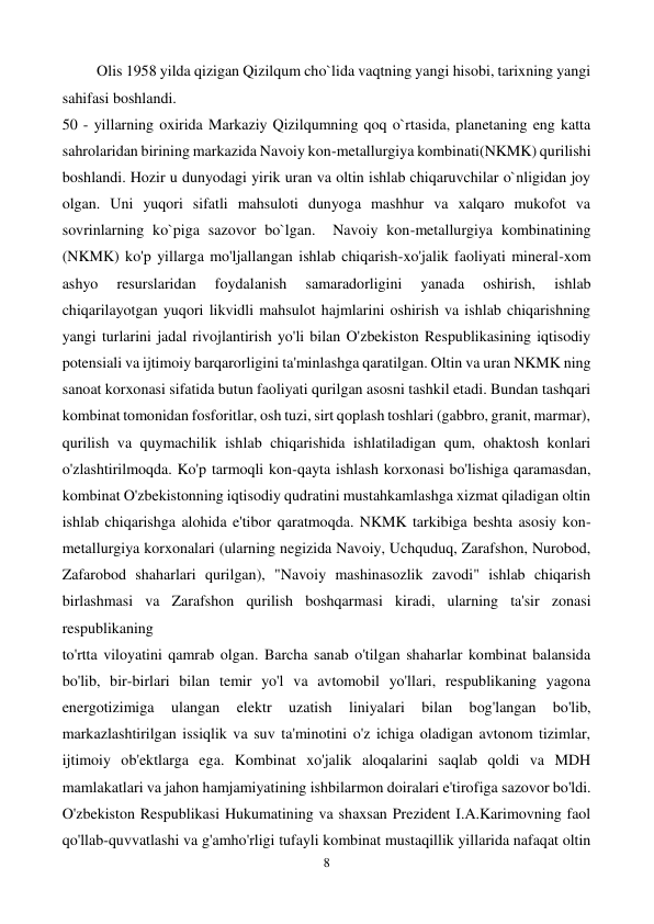  
8 
 
         Olis 1958 yilda qizigan Qizilqum cho`lida vaqtning yangi hisobi, tarixning yangi 
sahifasi boshlandi.   
50 - yillarning oxirida Markaziy Qizilqumning qoq o`rtasida, planetaning eng katta 
sahrolaridan birining markazida Navoiy kon-metallurgiya kombinati(NKMK) qurilishi 
boshlandi. Hozir u dunyodagi yirik uran va oltin ishlab chiqaruvchilar o`nligidan joy 
olgan. Uni yuqori sifatli mahsuloti dunyoga mashhur va xalqaro mukofot va 
sovrinlarning ko`piga sazovor bo`lgan.  Navoiy kon-metallurgiya kombinatining 
(NKMK) ko'p yillarga mo'ljallangan ishlab chiqarish-xo'jalik faoliyati mineral-xom 
ashyo 
resurslaridan 
foydalanish 
samaradorligini 
yanada 
oshirish, 
ishlab 
chiqarilayotgan yuqori likvidli mahsulot hajmlarini oshirish va ishlab chiqarishning 
yangi turlarini jadal rivojlantirish yo'li bilan O'zbekiston Respublikasining iqtisodiy 
potensiali va ijtimoiy barqarorligini ta'minlashga qaratilgan. Oltin va uran NKMK ning 
sanoat korxonasi sifatida butun faoliyati qurilgan asosni tashkil etadi. Bundan tashqari 
kombinat tomonidan fosforitlar, osh tuzi, sirt qoplash toshlari (gabbro, granit, marmar), 
qurilish va quymachilik ishlab chiqarishida ishlatiladigan qum, ohaktosh konlari 
o'zlashtirilmoqda. Ko'p tarmoqli kon-qayta ishlash korxonasi bo'lishiga qaramasdan, 
kombinat O'zbekistonning iqtisodiy qudratini mustahkamlashga xizmat qiladigan oltin 
ishlab chiqarishga alohida e'tibor qaratmoqda. NKMK tarkibiga beshta asosiy kon-
metallurgiya korxonalari (ularning negizida Navoiy, Uchquduq, Zarafshon, Nurobod, 
Zafarobod shaharlari qurilgan), "Navoiy mashinasozlik zavodi" ishlab chiqarish 
birlashmasi va Zarafshon qurilish boshqarmasi kiradi, ularning ta'sir zonasi 
respublikaning  
to'rtta viloyatini qamrab olgan. Barcha sanab o'tilgan shaharlar kombinat balansida 
bo'lib, bir-birlari bilan temir yo'l va avtomobil yo'llari, respublikaning yagona 
energotizimiga 
ulangan 
elektr 
uzatish 
liniyalari 
bilan 
bog'langan 
bo'lib, 
markazlashtirilgan issiqlik va suv ta'minotini o'z ichiga oladigan avtonom tizimlar, 
ijtimoiy ob'ektlarga ega. Kombinat xo'jalik aloqalarini saqlab qoldi va MDH 
mamlakatlari va jahon hamjamiyatining ishbilarmon doiralari e'tirofiga sazovor bo'ldi. 
O'zbekiston Respublikasi Hukumatining va shaxsan Prezident I.A.Karimovning faol 
qo'llab-quvvatlashi va g'amho'rligi tufayli kombinat mustaqillik yillarida nafaqat oltin 
