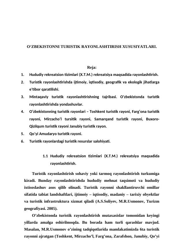 O‘ZBEKISTONNI TURISTIK RAYONLASHTIRISH XUSUSIYATLARI.
Reja:
1.
Hududiy rekreatsion tizimlari (X.T.M.) rekreatsiya maqsadida rayonlashtirish. 
2.
Turistik rayonlashtirishda ijtimoiy, iqtisodiy, geografik va ekologik jihatlarga
e’tibor qaratilishi. 
3.
Mintaqaviy  turistik  rayonlashtirishning  tajribasi.  O‘zbekistonda  turistik
rayonlashtirishda yondashuvlar. 
4.
O‘zbekistonning turistik rayonlari – Toshkent turistik rayoni, Farg‘ona turistik
rayoni,  Mirzacho‘l  tursitik  rayoni,  Samarqand  turistik  rayoni,  Buxoro-
Qizilqum turistik rayoni Janubiy turistik rayon. 
5.
Qo‘yi Amudaryo turistik rayoni. 
6.
Turistik rayonlardagi turistik resurslar salohiyati.
1.1 Hududiy  rekreatsion  tizimlari  (X.T.M.)  rekreatsiya  maqsadida
rayonlashtirish.
Turistik rayonlashtirish sohaviy yoki tarmoq rayonlashtirish turkumiga
kiradi.  Bunday  rayonlashtirishda  hududiy  mehnat  taqsimoti  va  hududiy
ixtisoslashuv  asos  qilib  olinadi.  Turistik  rayonni  shakllantiruvchi  omillar
sifatida tabiat landshaftlari, ijtimoiy – iqtisodiy, madaniy – tarixiy obyektlar
va turistik infrastruktura xizmat qiladi (A.S.Soliyev, M.R.Usmonov, Turizm
geografiyasi. 2005).
O’zbekistonda turistik rayonlashtirish mutaxasislar tomonidan keyingi
yillarda  amalga  oshirilmoqda.  Bu  borada  ham  turli  qarashlar  mavjud.
Masalan, M.R.Usmonov o’zining tadqiqotlarida mamlakatimizda 6ta turistik
rayonni ajratgan (Toshkent, Mirzacho’l, Farg’ona, Zarafshon, Janubiy, Qo’yi
