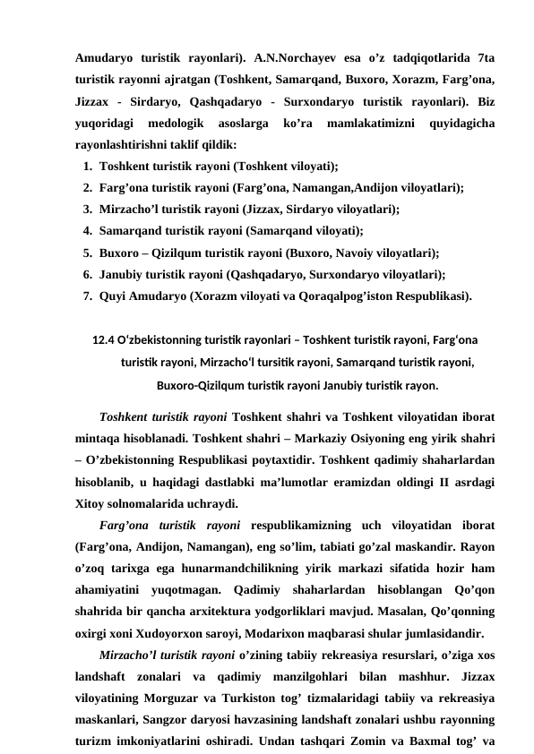 Amudaryo  turistik  rayonlari).  A.N.Norchayev  esa  o’z  tadqiqotlarida  7ta
turistik rayonni ajratgan (Toshkent, Samarqand, Buxoro, Xorazm, Farg’ona,
Jizzax  -  Sirdaryo,  Qashqadaryo  -  Surxondaryo  turistik  rayonlari).  Biz
yuqoridagi  medologik  asoslarga  ko’ra  mamlakatimizni  quyidagicha
rayonlashtirishni taklif qildik:
1. Toshkent turistik rayoni (Toshkent viloyati);
2. Farg’ona turistik rayoni (Farg’ona, Namangan,Andijon viloyatlari);
3. Mirzacho’l turistik rayoni (Jizzax, Sirdaryo viloyatlari);
4. Samarqand turistik rayoni (Samarqand viloyati);
5. Buxoro – Qizilqum turistik rayoni (Buxoro, Navoiy viloyatlari);
6. Janubiy turistik rayoni (Qashqadaryo, Surxondaryo viloyatlari);
7. Quyi Amudaryo (Xorazm viloyati va Qoraqalpog’iston Respublikasi).
12.4 O‘zbekistonning turistik rayonlari – Toshkent turistik rayoni, Farg‘ona
turistik rayoni, Mirzacho‘l tursitik rayoni, Samarqand turistik rayoni,
Buxoro-Qizilqum turistik rayoni Janubiy turistik rayon.
Toshkent turistik rayoni Toshkent shahri va Toshkent viloyatidan iborat
mintaqa hisoblanadi. Toshkent shahri – Markaziy Osiyoning eng yirik shahri
– O’zbekistonning Respublikasi poytaxtidir. Toshkent qadimiy shaharlardan
hisoblanib, u haqidagi dastlabki ma’lumotlar eramizdan oldingi II asrdagi
Xitoy solnomalarida uchraydi. 
Farg’ona  turistik  rayoni respublikamizning  uch  viloyatidan  iborat
(Farg’ona, Andijon, Namangan), eng so’lim, tabiati go’zal maskandir. Rayon
o’zoq  tarixga  ega  hunarmandchilikning  yirik  markazi  sifatida  hozir  ham
ahamiyatini  yuqotmagan.  Qadimiy  shaharlardan  hisoblangan  Qo’qon
shahrida bir qancha arxitektura yodgorliklari mavjud. Masalan, Qo’qonning
oxirgi xoni Xudoyorxon saroyi, Modarixon maqbarasi shular jumlasidandir. 
Mirzacho’l turistik rayoni o’zining tabiiy rekreasiya resurslari, o’ziga xos
landshaft  zonalari  va  qadimiy  manzilgohlari  bilan  mashhur.  Jizzax
viloyatining Morguzar va Turkiston tog’ tizmalaridagi tabiiy va rekreasiya
maskanlari, Sangzor daryosi havzasining landshaft zonalari ushbu rayonning
turizm imkoniyatlarini oshiradi. Undan tashqari Zomin va Baxmal tog’ va
