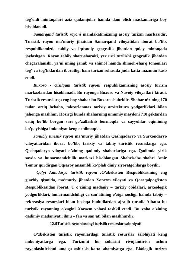 tog’oldi mintaqalari aziz qadamjolar hamda dam olish maskanlariga boy
hisoblanadi. 
Samarqand turistik rayoni  mamlakatimizning asosiy turizm markazidir.
Turistik  rayon  ma’muriy  jihatdan  Samarqand  viloyatidan  iborat  bo’lib,
respublikamizda  tabiiy  va  iqtisodiy  geografik jihatdan  qulay  mintaqada
joylashgan. Rayon tabiiy shart-sharoiti, yer usti tuzilishi geografik jihatdan
chegaralanishi, ya’ni uning janub va shimol hamda shimoli-sharq tomonlari
tog’ va tog’liklardan iboratligi ham turizm sohasida juda katta mazmun kasb
etadi. 
Buxoro  -  Qizilqum  turistik  rayoni  respublikamizning  asosiy  turizm
markazlaridan hisoblanadi. Bu rayonga Buxoro va Navoiy viloyatlari kiradi.
Turistik resurslarga eng boy shahar bu Buxoro shahridir. Shahar o’zining 170
tadan  ortiq  bebaho,  takrorlanmas  tarixiy  arxitektura  yodgorliklari  bilan
jahonga mashhur. Hozirgi kunda shaharning umumiy maydoni 710 gektardan
ortiq  bo’lib  borgan  sari  go’zallashib  bormoqda  va  sayyohlar  oqimining
ko’payishiga imkoniyat keng ochilmoqda. 
Janubiy turistik rayon ma’muriy jihatdan Qashqadaryo va Surxondaryo
viloyatlaridan  iborat  bo’lib,  tarixiy  va  tabiiy  turistik  resurslarga  ega.
Qashqadaryo  viloyati  o’zining  qadimiy  shaharlariga  ega.  Qadimda  yirik
savdo  va  hunarmandchilik  markazi  hisoblangan  Shahrisabz  shahri  Amir
Temur qurdirgan Oqsaroy ansambli ko’plab diniy ziyoratgohlarga boydir.
 Qo’yi  Amudaryo  turistik  rayoni  .O’zbekiston  Respublikasining  eng
g’arbiy qismida, ma’muriy jihatdan Xorazm viloyati va Qoraqalpog’iston
Respublikasidan iborat. U o’zining madaniy – tarixiy obidalari, arxeologik
yodgorliklari, hunarmandchiligi va san’atining o’ziga xosligi, hamda tabiiy –
rekreasiya resurslari bilan boshqa hududlardan ajralib turadi. Albatta bu
turistik rayonning o’zagini Xorazm vohasi tashkil etadi. Bu voha o’zining
qadimiy madaniyati, ilmu – fan va san’ati bilan mashhurdir. 
12.5Turistik rayonlardagi turistik resurslar salohiyati.
O’zbekiston  turistik  rayonlardagi  turistik  resurslar  salohiyati keng
imkoniyatlarga  ega.  Turizmni  bu  sohasini  rivojlantirish  uchun
rayonlashtirishni  amalga  oshirish  katta  ahamiyatga  ega.  Ekologik  turizm
