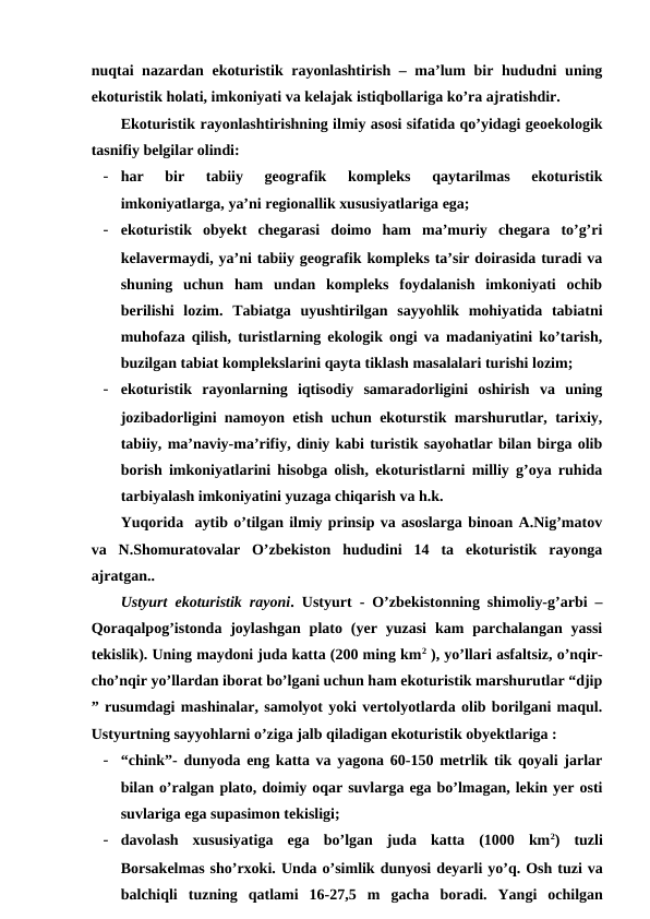 nuqtai nazardan ekoturistik rayonlashtirish – ma’lum bir hududni  uning
ekoturistik holati, imkoniyati va kelajak istiqbollariga ko’ra ajratishdir. 
Ekoturistik rayonlashtirishning ilmiy asosi sifatida qo’yidagi geoekologik
tasnifiy belgilar olindi:
- har  bir  tabiiy  geografik  kompleks  qaytarilmas  ekoturistik
imkoniyatlarga, ya’ni regionallik xususiyatlariga ega;
- ekoturistik  obyekt  chegarasi  doimo  ham  ma’muriy  chegara  to’g’ri
kelavermaydi, ya’ni tabiiy geografik kompleks ta’sir doirasida turadi va
shuning  uchun  ham  undan  kompleks  foydalanish  imkoniyati  ochib
berilishi  lozim.  Tabiatga  uyushtirilgan  sayyohlik  mohiyatida  tabiatni
muhofaza qilish, turistlarning ekologik ongi va madaniyatini ko’tarish,
buzilgan tabiat komplekslarini qayta tiklash masalalari turishi lozim; 
- ekoturistik  rayonlarning  iqtisodiy  samaradorligini  oshirish  va  uning
jozibadorligini namoyon etish uchun ekoturstik marshurutlar, tarixiy,
tabiiy, ma’naviy-ma’rifiy, diniy kabi turistik sayohatlar bilan birga olib
borish imkoniyatlarini hisobga olish, ekoturistlarni milliy g’oya ruhida
tarbiyalash imkoniyatini yuzaga chiqarish va h.k.
Yuqorida  aytib o’tilgan ilmiy prinsip va asoslarga binoan A.Nig’matov
va  N.Shomuratovalar  O’zbekiston  hududini  14  ta  ekoturistik  rayonga
ajratgan..
Ustyurt ekoturistik rayoni.  Ustyurt - O’zbekistonning shimoliy-g’arbi –
Qoraqalpog’istonda  joylashgan  plato  (yer  yuzasi  kam  parchalangan  yassi
tekislik). Uning maydoni juda katta (200 ming km2 ), yo’llari asfaltsiz, o’nqir-
cho’nqir yo’llardan iborat bo’lgani uchun ham ekoturistik marshurutlar “djip
” rusumdagi mashinalar, samolyot yoki vertolyotlarda olib borilgani maqul.
Ustyurtning sayyohlarni o’ziga jalb qiladigan ekoturistik obyektlariga :
- “chink”- dunyoda eng katta va yagona 60-150 metrlik tik qoyali jarlar
bilan o’ralgan plato, doimiy oqar suvlarga ega bo’lmagan, lekin yer osti
suvlariga ega supasimon tekisligi; 
- davolash  xususiyatiga  ega  bo’lgan  juda  katta  (1000  km2)  tuzli
Borsakelmas sho’rxoki. Unda o’simlik dunyosi deyarli yo’q. Osh tuzi va
balchiqli tuzning qatlami 16-27,5  m gacha boradi.  Yangi ochilgan

