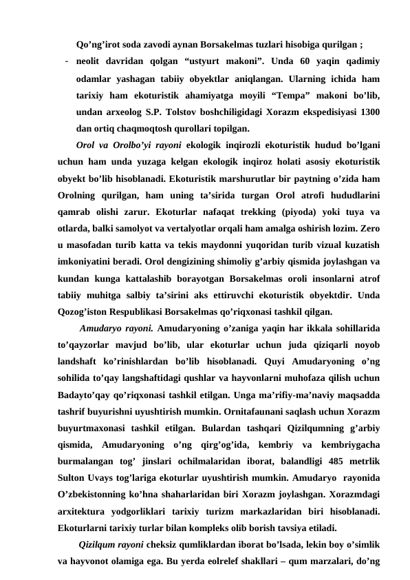 Qo’ng’irot soda zavodi aynan Borsakelmas tuzlari hisobiga qurilgan ;
- neolit  davridan  qolgan  “ustyurt  makoni”.  Unda  60  yaqin  qadimiy
odamlar  yashagan  tabiiy  obyektlar  aniqlangan.  Ularning  ichida  ham
tarixiy  ham  ekoturistik  ahamiyatga  moyili  “Tempa”  makoni  bo’lib,
undan arxeolog S.P. Tolstov boshchiligidagi Xorazm ekspedisiyasi 1300
dan ortiq chaqmoqtosh qurollari topilgan.
Orol va Orolbo’yi rayoni ekologik inqirozli ekoturistik hudud bo’lgani
uchun ham unda yuzaga kelgan ekologik inqiroz holati asosiy ekoturistik
obyekt bo’lib hisoblanadi. Ekoturistik marshurutlar bir paytning o’zida ham
Orolning  qurilgan,  ham  uning  ta’sirida  turgan  Orol  atrofi  hududlarini
qamrab  olishi  zarur.  Ekoturlar  nafaqat  trekking  (piyoda)  yoki  tuya  va
otlarda, balki samolyot va vertalyotlar orqali ham amalga oshirish lozim. Zero
u masofadan turib katta va tekis maydonni yuqoridan turib vizual kuzatish
imkoniyatini beradi. Orol dengizining shimoliy g’arbiy qismida joylashgan va
kundan  kunga  kattalashib  borayotgan  Borsakelmas  oroli  insonlarni  atrof
tabiiy  muhitga  salbiy  ta’sirini  aks  ettiruvchi  ekoturistik  obyektdir.  Unda
Qozog’iston Respublikasi Borsakelmas qo’riqxonasi tashkil qilgan.
 Amudaryo rayoni. Amudaryoning o’zaniga yaqin har ikkala sohillarida
to’qayzorlar  mavjud  bo’lib,  ular  ekoturlar  uchun  juda  qiziqarli  noyob
landshaft  ko’rinishlardan  bo’lib  hisoblanadi.  Quyi  Amudaryoning  o’ng
sohilida to’qay langshaftidagi qushlar va hayvonlarni muhofaza qilish uchun
Badayto’qay qo’riqxonasi tashkil etilgan. Unga ma’rifiy-ma’naviy maqsadda
tashrif buyurishni uyushtirish mumkin. Ornitafaunani saqlash uchun Xorazm
buyurtmaxonasi  tashkil  etilgan.  Bulardan  tashqari  Qizilqumning  g’arbiy
qismida,  Amudaryoning  o’ng  qirg’og’ida,  kembriy  va  kembriygacha
burmalangan  tog’  jinslari  ochilmalaridan  iborat,  balandligi  485  metrlik
Sulton Uvays tog’lariga ekoturlar uyushtirish mumkin. Amudaryo  rayonida
O’zbekistonning ko’hna shaharlaridan biri Xorazm joylashgan. Xorazmdagi
arxitektura  yodgorliklari  tarixiy  turizm  markazlaridan  biri  hisoblanadi.
Ekoturlarni tarixiy turlar bilan kompleks olib borish tavsiya etiladi. 
 Qizilqum rayoni cheksiz qumliklardan iborat bo’lsada, lekin boy o’simlik
va hayvonot olamiga ega. Bu yerda eolrelef shakllari – qum marzalari, do’ng
