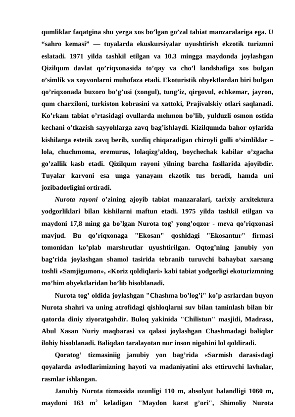 qumliklar faqatgina shu yerga xos bo’lgan go’zal tabiat manzaralariga ega. U
“sahro  kemasi”  —  tuyalarda ekuskursiyalar  uyushtirish  ekzotik turizmni
eslatadi. 1971  yilda  tashkil  etilgan  va 10.3  mingga  maydonda joylashgan
Qizilqum  davlat  qo’riqxonasida to’qay  va  cho’l  landshafiga  xos  bulgan
o’simlik va xayvonlarni muhofaza etadi. Ekoturistik obyektlardan biri bulgan
qo’riqxonada buxoro bo’g’usi (xongul), tung’iz, qirgovul, echkemar, jayron,
qum charxiloni, turkiston kobrasini va xattoki, Prajivalskiy otlari saqlanadi.
Ko’rkam tabiat o’rtasidagi ovullarda mehmon bo’lib, yulduzli osmon ostida
kechani o’tkazish sayyohlarga zavq bag’ishlaydi. Kizilqumda bahor oylarida
kishilarga estetik zavq berib, xordiq chiqaradigan chiroyli gulli o’simliklar –
lola,  chuchmoma,  eremurus,  lolaqizg’aldoq,  boychechak  kabilar  o’zgacha
go’zallik  kasb  etadi.  Qizilqum  rayoni  yilning  barcha  fasllarida  ajoyibdir.
Tuyalar  karvoni  esa  unga  yanayam  ekzotik  tus  beradi,  hamda  uni
jozibadorligini ortiradi.
Nurota  rayoni o’zining  ajoyib  tabiat  manzaralari,  tarixiy  arxitektura
yodgorliklari  bilan  kishilarni  maftun  etadi.  1975  yilda  tashkil  etilgan  va
maydoni 17,8 ming ga bo’lgan Nurota tog’ yong’oqzor - meva qo’riqxonasi
mavjud.  Bu  qo’riqxonaga  "Ekosan"  qoshidagi  "Ekosantur"  firmasi
tomonidan  ko’plab  marshrutlar  uyushtirilgan.  Oqtog’ning  janubiy  yon
bag’rida  joylashgan  shamol  tasirida  tebranib  turuvchi  bahaybat  xarsang
toshli «Samjigumon», «Koriz qoldiqlari» kabi tabiat yodgorligi ekoturizmning
mo’him obyektlaridan bo’lib hisoblanadi.
Nurota tog’ oldida joylashgan "Chashma bo’log’i" ko’p asrlardan buyon
Nurota shahri va uning atrofidagi qishloqlarni suv bilan taminlash bilan bir
qatorda diniy ziyoratgohdir. Buloq yakinida "Chilistun" masjidi, Madrasa,
Abul Xasan Nuriy maqbarasi  va qalasi  joylashgan Chashmadagi baliqlar
ilohiy hisoblanadi. Baliqdan taralayotan nur inson nigohini lol qoldiradi.
Qoratog’  tizmasiniig  janubiy  yon  bag’rida  «Sarmish  darasi»dagi
qoyalarda avlodlarimizning hayoti va madaniyatini aks ettiruvchi lavhalar,
rasmlar ishlangan.
Janubiy Nurota tizmasida uzunligi 110 m, absolyut balandligi 1060 m,
maydoni  163  m2 keladigan  "Maydon  karst  g’ori",  Shimoliy  Nurota

