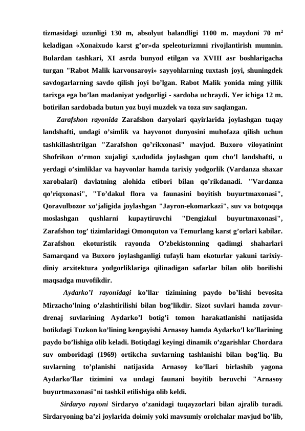 tizmasidagi  uzunligi  130  m,  absolyut  balandligi  1100  m.  maydoni  70  m2
keladigan «Xonaixudo karst g’or»da speleoturizmni rivojlantirish mumnin.
Bulardan  tashkari,  XI  asrda  bunyod  etilgan  va  XVIII  asr  boshlarigacha
turgan "Rabot Malik karvonsaroyi» sayyohlarning tuxtash joyi, shuningdek
savdogarlarning savdo qilish joyi bo’lgan. Rabot Malik yonida ming yillik
tarixga ega bo’lan madaniyat yodgorligi - sardoba uchraydi. Yer ichiga 12 m.
botirilan sardobada butun yoz buyi muzdek va toza suv saqlangan.
Zarafshon rayonida Zarafshon daryolari qayirlarida joylashgan tuqay
landshafti, undagi o’simlik va hayvonot dunyosini muhofaza qilish uchun
tashkillashtrilgan  "Zarafshon  qo’rikxonasi"  mavjud.  Buxoro  viloyatinint
Shofrikon  o’rmon  xujaligi  x,ududida  joylashgan  qum  cho’l  landshafti,  u
yerdagi o’simliklar va hayvonlar hamda tarixiy yodgorlik (Vardanza shaxar
xarobalari)  davlatning  alohida  etibori  bilan  qo’rikdanadi.  "Vardanza
qo’riqxonasi",  "To’dakul  flora  va  faunasini  boyitish  buyurtmaxonasi",
Qoravulbozor xo’jaligida joylashgan "Jayron-ekomarkazi", suv va botqoqqa
moslashgan  qushlarni  kupaytiruvchi  "Dengizkul  buyurtmaxonasi",
Zarafshon tog’ tizimlaridagi Omonquton va Temurlang karst g’orlari kabilar.
Zarafshon  ekoturistik  rayonda  O’zbekistonning  qadimgi  shaharlari
Samarqand va Buxoro joylashganligi tufayli ham ekoturlar yakuni tarixiy-
diniy  arxitektura  yodgorliklariga  qilinadigan  safarlar  bilan  olib  borilishi
maqsadga muvofikdir.
 Aydarko’l  rayonidagi ko’llar  tizimining  paydo  bo’lishi  bevosita
Mirzacho’lning o’zlashtirilishi bilan bog’likdir. Sizot suvlari hamda zovur-
drenaj  suvlarining  Aydarko’l  botig’i  tomon  harakatlanishi  natijasida
botikdagi Tuzkon ko’lining kengayishi Arnasoy hamda Aydarko’l ko’llarining
paydo bo’lishiga olib keladi. Botiqdagi keyingi dinamik o’zgarishlar Chordara
suv  omboridagi  (1969)  ortikcha  suvlarning  tashlanishi  bilan  bog’liq.  Bu
suvlarning  to’planishi  natijasida  Arnasoy  ko’llari  birlashib  yagona
Aydarko’llar  tizimini  va  undagi  faunani  boyitib  beruvchi  "Arnasoy
buyurtmaxonasi"ni tashkil etilishiga olib keldi.
 Sirdaryo rayoni Sirdaryo o’zanidagi tuqayzorlari bilan ajralib turadi.
Sirdaryoning ba’zi joylarida doimiy yoki mavsumiy orolchalar mavjud bo’lib,
