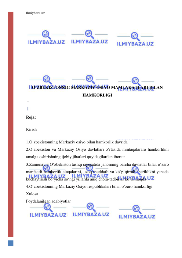 Ilmiybaza.uz 
 
 
 
 
O‘ZBEKISTONNIG MARKAZIY OSIYO MAMLAKATLARI BILAN 
HAMKORLIGI 
 
 
Reja: 
Kirish 
1.O’zbekistonning Markaziy osiyo bilan hamkorlik davrida 
2.O‘zbekiston va Markaziy Osiyo davlatlari o‘rtasida mintaqalararo hamkorlikni 
amalga oshirishning ijobiy jihatlari quyidagilardan iborat: 
3.Zamonaviy Oʻzbekiston tashqi siyosatida jahonning barcha davlatlar bilan oʻzaro 
manfaatli hamkorlik aloqalarini, uzoq muddatli va koʻp qirrali sheriklikni yanada 
kuchaytirish boʻyicha soʻngi yillarda aniq chora-tadbirlar koʻrilmoqda 
4.O`zbekistonning Markaziy Osiyo respublikalari bilan o`zaro hamkorligi 
Xulosa 
Foydalanilgan adabiyotlar 
 
 
 
 
