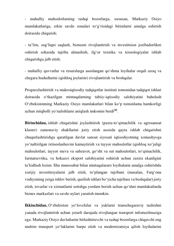  
 
- mahalliy mahsulotlarning tashqi bozorlarga, xususan, Markaziy Osiyo 
mamlakatlariga, erkin savdo zonalari to‘g‘risidagi bitimlarni amalga oshirish 
doirasida chiqarish; 
- ta’lim, sog‘liqni saqlash, biznesni rivojlantirish va investitsion jozibadorlikni 
oshirish sohasida tajriba almashish, ilg‘or texnika va texnologiyalar ishlab 
chiqarishga jalb etish; 
- mahalliy quvvatlar va resurslarga asoslangan qo‘shma loyihalar orqali uzoq va 
chegara hududlarini (qishloq joylarini) rivojlantirish va boshqalar. 
Prognozlashtirish va makroiqtisodiy tadqiqotlar instituti tomonidan tadqiqot ishlari 
doirasida o‘tkazilgan mintaqalarning tabiiy-iqtisodiy salohiyatini baholash 
O‘zbekistonning Markaziy Osiyo mamlakatlari bilan ko‘p tomonlama hamkorligi 
uchun istiqbolli yo‘nalishlarni aniqlash imkonini berdi[4]. 
Birinchidan, ishlab chiqarishni joylashtirish (paxta-to‘qimachilik va agrosanoat 
klaster) zamonaviy shakllarini joriy etish asosida qayta ishlab chiqarishni 
chuqurlashtirishga qaratilgan davlat sanoat siyosati iqtisodiyotning xomashyoga 
yo‘naltirilgan ixtisoslashuvini kamaytirish va tayyor mahsulotlar (qishloq xo‘jaligi 
mahsulotlari, tayyor meva va sabzavot, go‘sht va sut mahsulotlari, to‘qimachilik, 
farmatsevtika, va hokazo) eksport salohiyatini oshirish uchun zaxira ekanligini 
ta’kidlash lozim. Shu munosabat bilan mintaqalararo loyihalarni amalga oshirishda 
xorijiy investitsiyalarni jalb etish, to‘plangan tajribani (masalan, Farg‘ona 
vodiysining yerga ishlov berish, qurilish ishlari bo‘yicha tajribasi va boshqalar) joriy 
etish, tovarlar va xizmatlarni sotishga yordam berish uchun qo‘shni mamlakatlarda 
biznes markazlari va savdo uylari yaratish mumkin. 
Ikkinchidan, O‘zbekiston yo‘lovchilar va yuklarni transchegaraviy tashishni 
yanada rivojlantirish uchun yetarli darajada rivojlangan transport infratuzilmasiga 
ega. Markaziy Osiyo davlatlarini birlashtiruvchi va tashqi bozorlarga chiquvchi eng 
muhim transport yo‘laklarini barpo etish va modernizatsiya qilish loyihalarini 
