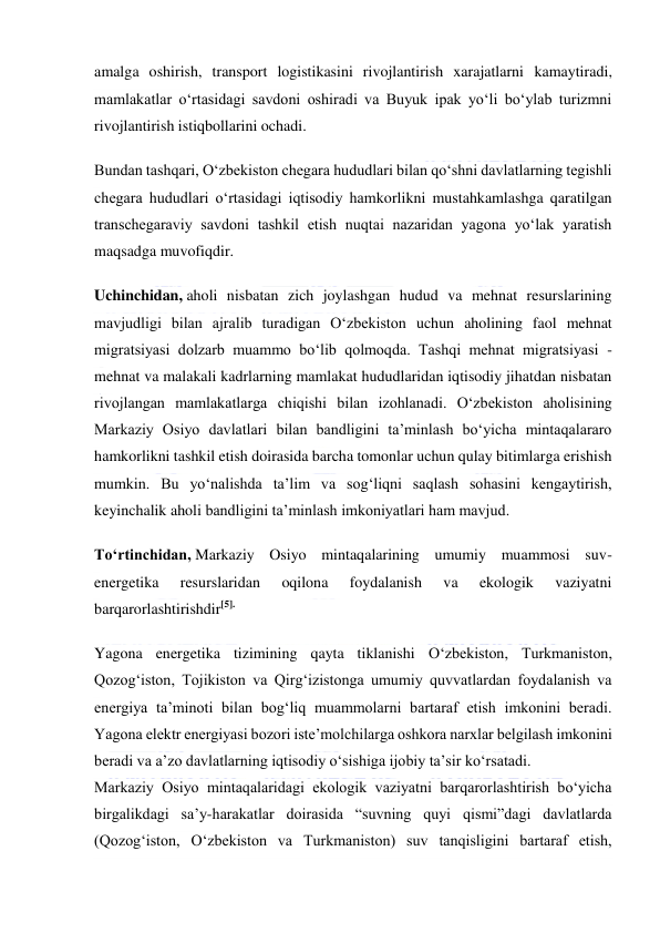  
 
amalga oshirish, transport logistikasini rivojlantirish xarajatlarni kamaytiradi, 
mamlakatlar o‘rtasidagi savdoni oshiradi va Buyuk ipak yo‘li bo‘ylab turizmni 
rivojlantirish istiqbollarini ochadi. 
Bundan tashqari, O‘zbekiston chegara hududlari bilan qo‘shni davlatlarning tegishli 
chegara hududlari o‘rtasidagi iqtisodiy hamkorlikni mustahkamlashga qaratilgan 
transchegaraviy savdoni tashkil etish nuqtai nazaridan yagona yo‘lak yaratish 
maqsadga muvofiqdir. 
Uchinchidan, aholi nisbatan zich joylashgan hudud va mehnat resurslarining 
mavjudligi bilan ajralib turadigan O‘zbekiston uchun aholining faol mehnat 
migratsiyasi dolzarb muammo bo‘lib qolmoqda. Tashqi mehnat migratsiyasi - 
mehnat va malakali kadrlarning mamlakat hududlaridan iqtisodiy jihatdan nisbatan 
rivojlangan mamlakatlarga chiqishi bilan izohlanadi. O‘zbekiston aholisining 
Markaziy Osiyo davlatlari bilan bandligini ta’minlash bo‘yicha mintaqalararo 
hamkorlikni tashkil etish doirasida barcha tomonlar uchun qulay bitimlarga erishish 
mumkin. Bu yo‘nalishda ta’lim va sog‘liqni saqlash sohasini kengaytirish, 
keyinchalik aholi bandligini ta’minlash imkoniyatlari ham mavjud. 
To‘rtinchidan, Markaziy Osiyo mintaqalarining umumiy muammosi suv-
energetika 
resurslaridan 
oqilona 
foydalanish 
va 
ekologik 
vaziyatni 
barqarorlashtirishdir[5]. 
Yagona energetika tizimining qayta tiklanishi O‘zbekiston, Turkmaniston, 
Qozog‘iston, Tojikiston va Qirg‘izistonga umumiy quvvatlardan foydalanish va 
energiya ta’minoti bilan bog‘liq muammolarni bartaraf etish imkonini beradi. 
Yagona elektr energiyasi bozori iste’molchilarga oshkora narxlar belgilash imkonini 
beradi va a’zo davlatlarning iqtisodiy o‘sishiga ijobiy ta’sir ko‘rsatadi. 
Markaziy Osiyo mintaqalaridagi ekologik vaziyatni barqarorlashtirish bo‘yicha 
birgalikdagi sa’y-harakatlar doirasida “suvning quyi qismi”dagi davlatlarda 
(Qozog‘iston, O‘zbekiston va Turkmaniston) suv tanqisligini bartaraf etish, 
