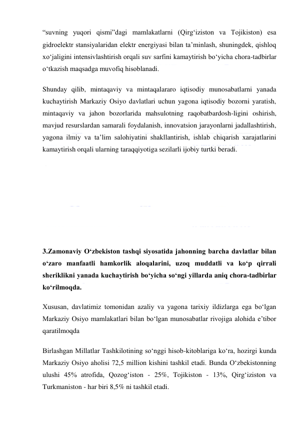  
 
“suvning yuqori qismi”dagi mamlakatlarni (Qirg‘iziston va Tojikiston) esa 
gidroelektr stansiyalaridan elektr energiyasi bilan ta’minlash, shuningdek, qishloq 
xo‘jaligini intensivlashtirish orqali suv sarfini kamaytirish bo‘yicha chora-tadbirlar 
o‘tkazish maqsadga muvofiq hisoblanadi. 
Shunday qilib, mintaqaviy va mintaqalararo iqtisodiy munosabatlarni yanada 
kuchaytirish Markaziy Osiyo davlatlari uchun yagona iqtisodiy bozorni yaratish, 
mintaqaviy va jahon bozorlarida mahsulotning raqobatbardosh-ligini oshirish, 
mavjud resurslardan samarali foydalanish, innovatsion jarayonlarni jadallashtirish, 
yagona ilmiy va ta’lim salohiyatini shakllantirish, ishlab chiqarish xarajatlarini 
kamaytirish orqali ularning taraqqiyotiga sezilarli ijobiy turtki beradi. 
 
 
 
 
3.Zamonaviy Oʻzbekiston tashqi siyosatida jahonning barcha davlatlar bilan 
oʻzaro manfaatli hamkorlik aloqalarini, uzoq muddatli va koʻp qirrali 
sheriklikni yanada kuchaytirish boʻyicha soʻngi yillarda aniq chora-tadbirlar 
koʻrilmoqda. 
Xususan, davlatimiz tomonidan azaliy va yagona tarixiy ildizlarga ega boʻlgan 
Markaziy Osiyo mamlakatlari bilan boʻlgan munosabatlar rivojiga alohida eʼtibor 
qaratilmoqda 
Birlashgan Millatlar Tashkilotining soʻnggi hisob-kitoblariga koʻra, hozirgi kunda 
Markaziy Osiyo aholisi 72,5 million kishini tashkil etadi. Bunda Oʻzbekistonning 
ulushi 45% atrofida, Qozogʻiston - 25%, Tojikiston - 13%, Qirgʻiziston va 
Turkmaniston - har biri 8,5% ni tashkil etadi. 
