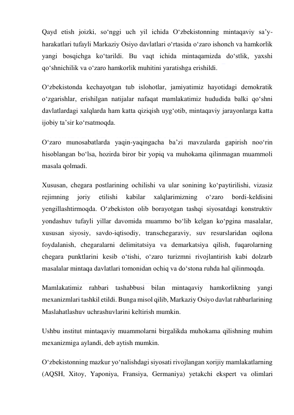  
 
Qayd etish joizki, soʻnggi uch yil ichida Oʻzbekistonning mintaqaviy saʼy-
harakatlari tufayli Markaziy Osiyo davlatlari oʻrtasida oʻzaro ishonch va hamkorlik 
yangi bosqichga koʻtarildi. Bu vaqt ichida mintaqamizda doʻstlik, yaxshi 
qoʻshnichilik va oʻzaro hamkorlik muhitini yaratishga erishildi. 
Oʻzbekistonda kechayotgan tub islohotlar, jamiyatimiz hayotidagi demokratik 
oʻzgarishlar, erishilgan natijalar nafaqat mamlakatimiz hududida balki qoʻshni 
davlatlardagi xalqlarda ham katta qiziqish uygʻotib, mintaqaviy jarayonlarga katta 
ijobiy taʼsir koʻrsatmoqda. 
Oʻzaro munosabatlarda yaqin-yaqingacha baʼzi mavzularda gapirish nooʻrin 
hisoblangan boʻlsa, hozirda biror bir yopiq va muhokama qilinmagan muammoli 
masala qolmadi. 
Xususan, chegara postlarining ochilishi va ular sonining koʻpaytirilishi, vizasiz 
rejimning 
joriy 
etilishi 
kabilar 
xalqlarimizning 
oʻzaro 
bordi-keldisini 
yengillashtirmoqda. Oʻzbekiston olib borayotgan tashqi siyosatdagi konstruktiv 
yondashuv tufayli yillar davomida muammo boʻlib kelgan koʻpgina masalalar, 
xususan siyosiy, savdo-iqtisodiy, transchegaraviy, suv resurslaridan oqilona 
foydalanish, chegaralarni delimitatsiya va demarkatsiya qilish, fuqarolarning 
chegara punktlarini kesib oʻtishi, oʻzaro turizmni rivojlantirish kabi dolzarb 
masalalar mintaqa davlatlari tomonidan ochiq va doʻstona ruhda hal qilinmoqda. 
Mamlakatimiz rahbari tashabbusi bilan mintaqaviy hamkorlikning yangi 
mexanizmlari tashkil etildi. Bunga misol qilib, Markaziy Osiyo davlat rahbarlarining 
Maslahatlashuv uchrashuvlarini keltirish mumkin. 
Ushbu institut mintaqaviy muammolarni birgalikda muhokama qilishning muhim 
mexanizmiga aylandi, deb aytish mumkin. 
Oʻzbekistonning mazkur yoʻnalishdagi siyosati rivojlangan xorijiy mamlakatlarning 
(AQSH, Xitoy, Yaponiya, Fransiya, Germaniya) yetakchi ekspert va olimlari 
